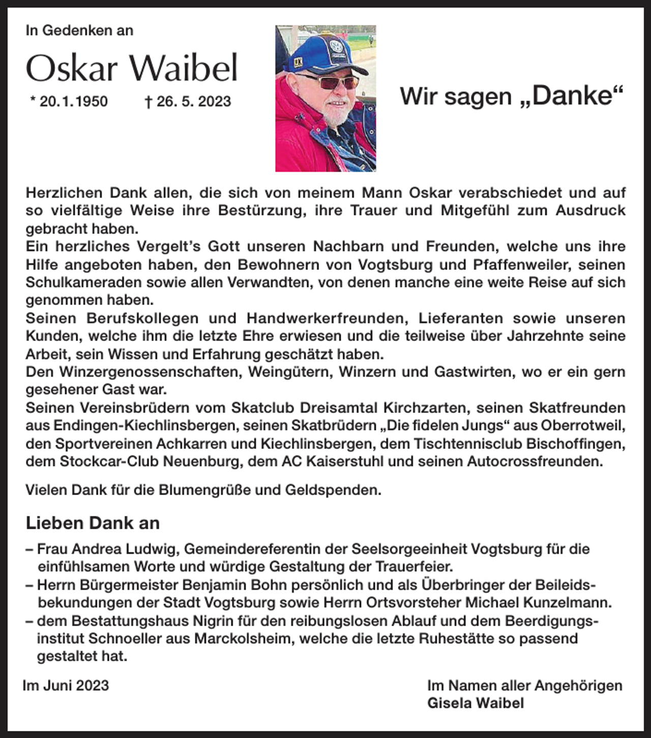 <p>In Gedenken an</p><p>Oskar Waibel</p><p>* 20. 1. 1950</p><p>† 26. 5. 2023</p><p>Wir sagen „Danke“</p><p>Herzlichen Dank allen, die sich von meinem Mann Oskar verabschiedet und auf<br />so vielfältige Weise ihre Bestürzung, ihre Trauer und Mitgefühl zum Ausdruck<br />gebracht haben.<br />Ein herzliches Vergelt’s Gott unseren Nachbarn und Freunden, welche uns ihre<br />Hilfe angeboten haben, den Bewohnern von Vogtsburg und Pfaffenweiler, seinen<br />Schul­kameraden sowie allen Verwandten, von denen manche eine weite Reise auf sich<br />genommen haben.<br />Seinen Berufskollegen und Handwerkerfreunden, Lieferanten sowie unseren<br />Kunden, welche ihm die letzte Ehre erwiesen und die teilweise über Jahrzehnte seine<br />Arbeit, sein Wissen und Erfahrung geschätzt haben.<br />Den Winzergenossenschaften, Weingütern, Winzern und Gastwirten, wo er ein gern<br />gesehener Gast war.<br />Seinen Vereinsbrüdern vom Skatclub Dreisamtal Kirchzarten, seinen Skatfreunden<br />aus Endingen-Kiechlinsbergen, seinen Skatbrüdern „Die fidelen Jungs“ aus Oberrotweil,<br />den Sportvereinen Achkarren und Kiechlinsbergen, dem Tischtennisclub Bischoffingen,<br />dem Stockcar-Club Neuenburg, dem AC Kaiserstuhl und seinen Autocrossfreunden.<br />Vielen Dank für die Blumengrüße und Geldspenden.</p><p>Lieben Dank an<br />– Frau Andrea Ludwig, Gemeindereferentin der Seelsorgeeinheit Vogtsburg für die<br />einfühlsamen Worte und würdige Gestaltung der Trauerfeier.<br />– Herrn Bürgermeister Benjamin Bohn persönlich und als Überbringer der Beileidsbekundungen der Stadt Vogtsburg sowie Herrn Ortsvorsteher Michael Kunzelmann.<br />– dem Bestattungshaus Nigrin für den reibungslosen Ablauf und dem Beerdigungsinstitut Schnoeller aus Marckolsheim, welche die letzte Ruhestätte so passend<br />gestaltet hat.<br />Im Juni 2023</p><p>Im Namen aller Angehörigen<br />Gisela Waibel</p>