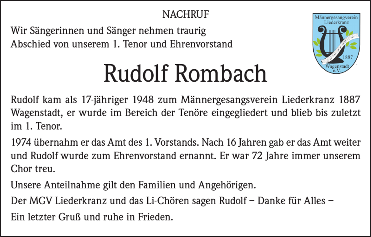 <p>NACHRUF<br />Wir Sängerinnen und Sänger nehmen traurig<br />Abschied von unserem 1. Tenor und Ehrenvorstand</p><p>Rudolf Rombach<br />Rudolf kam als 17-jähriger 1948 zum Männergesangsverein Liederkranz 1887<br />Wagenstadt, er wurde im Bereich der Tenöre eingegliedert und blieb bis zuletzt<br />im 1. Tenor.<br />1974 übernahm er das Amt des 1. Vorstands. Nach 16 Jahren gab er das Amt weiter<br />und Rudolf wurde zum Ehrenvorstand ernannt. Er war 72 Jahre immer unserem<br />Chor treu.<br />Unsere Anteilnahme gilt den Familien und Angehörigen.<br />Der MGV Liederkranz und das Li-Chören sagen Rudolf – Danke für Alles –<br />Ein letzter Gruß und ruhe in Frieden.</p>