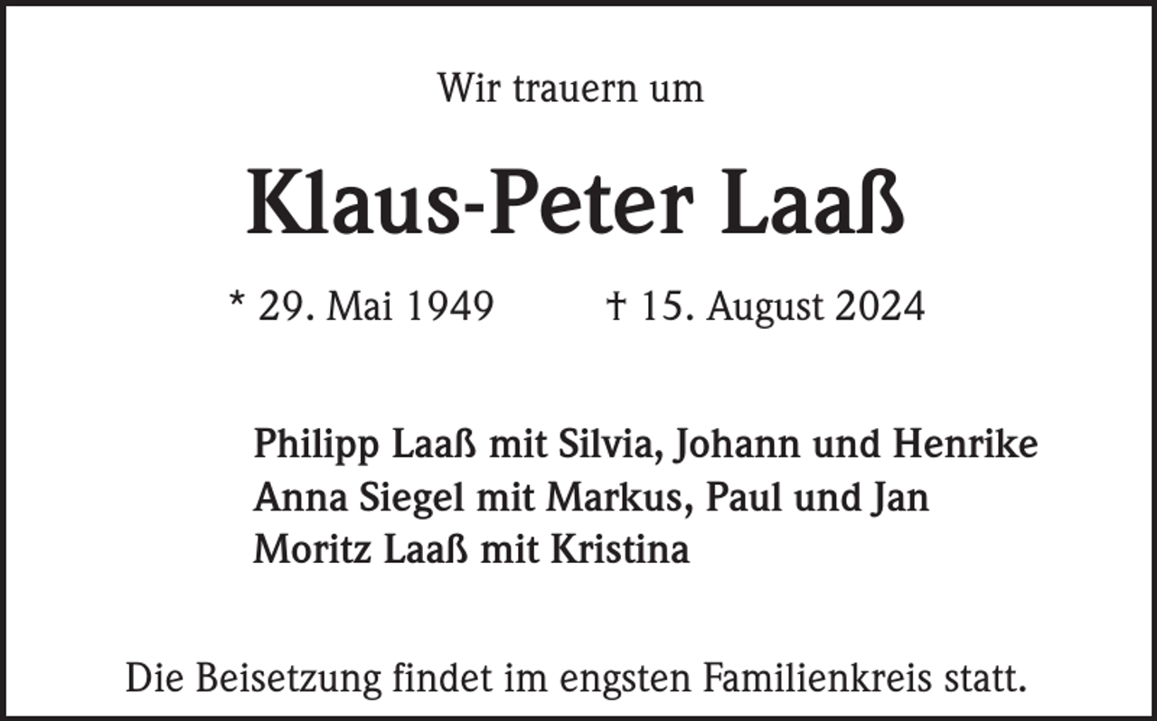 <p>Wir trauern um</p><p>Klaus-Peter Laaß<br />* 29. Mai 1949</p><p>† 15. August 2024</p><p>Philipp Laaß mit Silvia, Johann und Henrike<br />Anna Siegel mit Markus, Paul und Jan<br />Moritz Laaß mit Kristina<br />Die Beisetzung findet im engsten Familienkreis statt.</p>