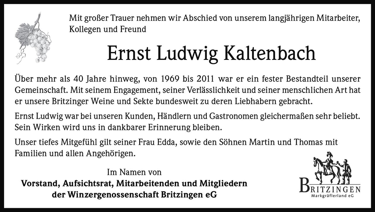 <p>Mit großer Trauer nehmen wir Abschied von unserem langjährigen Mitarbeiter, Kollegen und Freund</p>

<p><strong>Ernst Ludwig Kaltenbach</strong></p>

<p>Über mehr als 40 Jahre hinweg, von 1969 bis 2011 war er ein fester Bestandteil unserer Gemeinschaft. Mit seinem Engagement, seiner Verlässlichkeit und seiner menschlichen Art hat er unsere Britzinger Weine und Sekte bundesweit zu deren Liebhabern gebracht.</p>

<p>Ernst Ludwig war bei unseren Kunden, Händlern und Gastronomen gleichermaßen sehr beliebt. Sein Wirken wird uns in dankbarer Erinnerung bleiben.</p>

<p>Unser tiefes Mitgefühl gilt seiner Frau Edda, sowie den Söhnen Martin und Thomas mit Familien und allen Angehörigen.</p>

<p>Im Namen von<br>
Vorstand, Aufsichtsrat, Mitarbeitenden und Mitgliedern<br>
der Winzergenossenschaft Britzingen eG</p>