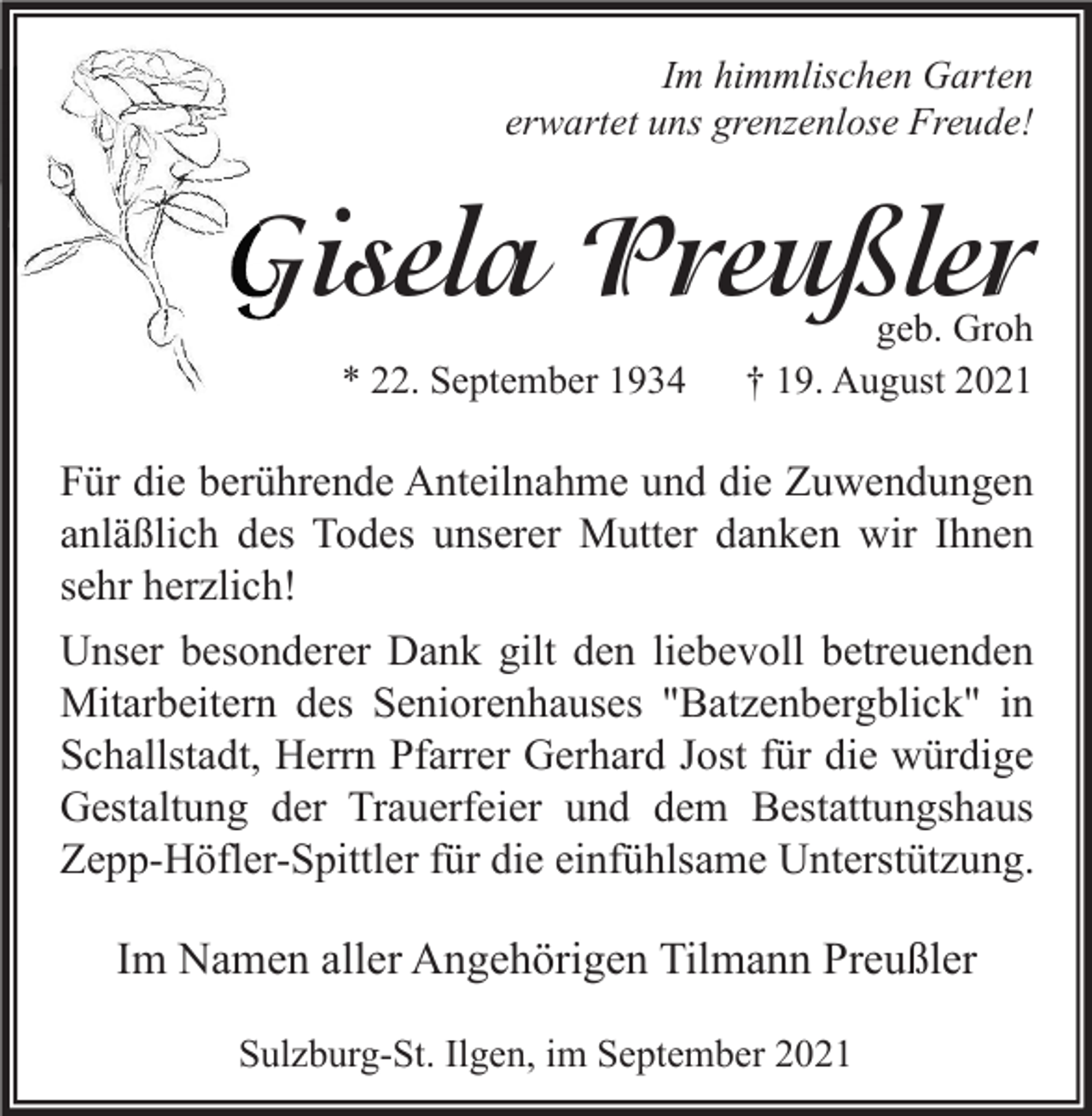 <p>Im himmlischen Garten<br />erwartet uns grenzenlose Freude!</p><p>Gisela Preußler<br />* 22. September 1934</p><p>geb. Groh<br />† 19. August 2021</p><p>Für die berührende Anteilnahme und die Zuwendungen<br />anläßlich des Todes unserer Mutter danken wir Ihnen<br />sehr herzlich!<br />Unser besonderer Dank gilt den liebevoll betreuenden<br />Mitarbeitern des Seniorenhauses "Batzenbergblick" in<br />Schallstadt, Herrn Pfarrer Gerhard Jost für die würdige<br />Gestaltung der Trauerfeier und dem Bestattungshaus<br />Zepp-Höfler-Spittler für die einfühlsame Unterstützung.</p><p>Im Namen aller Angehörigen Tilmann Preußler<br />Sulzburg-St. Ilgen, im September 2021</p>