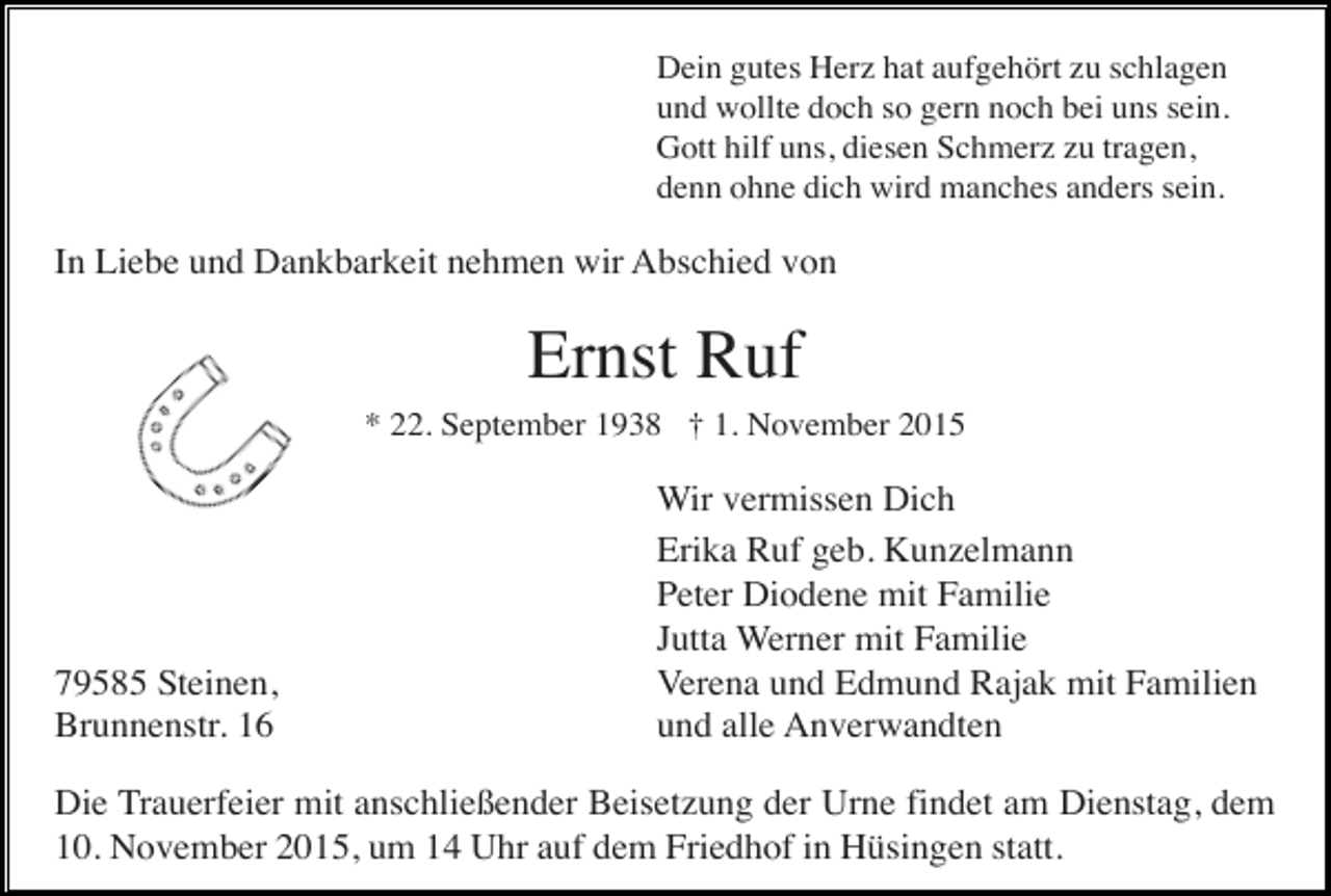 <p>Dein gutes Herz hat aufgehört zu schlagen<br />und wollte doch so gern noch bei uns sein.<br />Gott hilf uns, diesen Schmerz zu tragen,<br />denn ohne dich wird manches anders sein.</p><p>In Liebe und Dankbarkeit nehmen wir Abschied von</p><p>Ernst Ruf<br />* 22. September 1938 † 1. November 2015</p><p>79585 Steinen,<br />Brunnenstr. 16</p><p>Wir vermissen Dich<br />Erika Ruf geb. Kunzelmann<br />Peter Diodene mit Familie<br />Jutta Werner mit Familie<br />Verena und Edmund Rajak mit Familien<br />und alle Anverwandten</p><p>Die Trauerfeier mit anschließender Beisetzung der Urne findet am Dienstag, dem<br />10. November 2015, um 14 Uhr auf dem Friedhof in Hüsingen statt.</p>