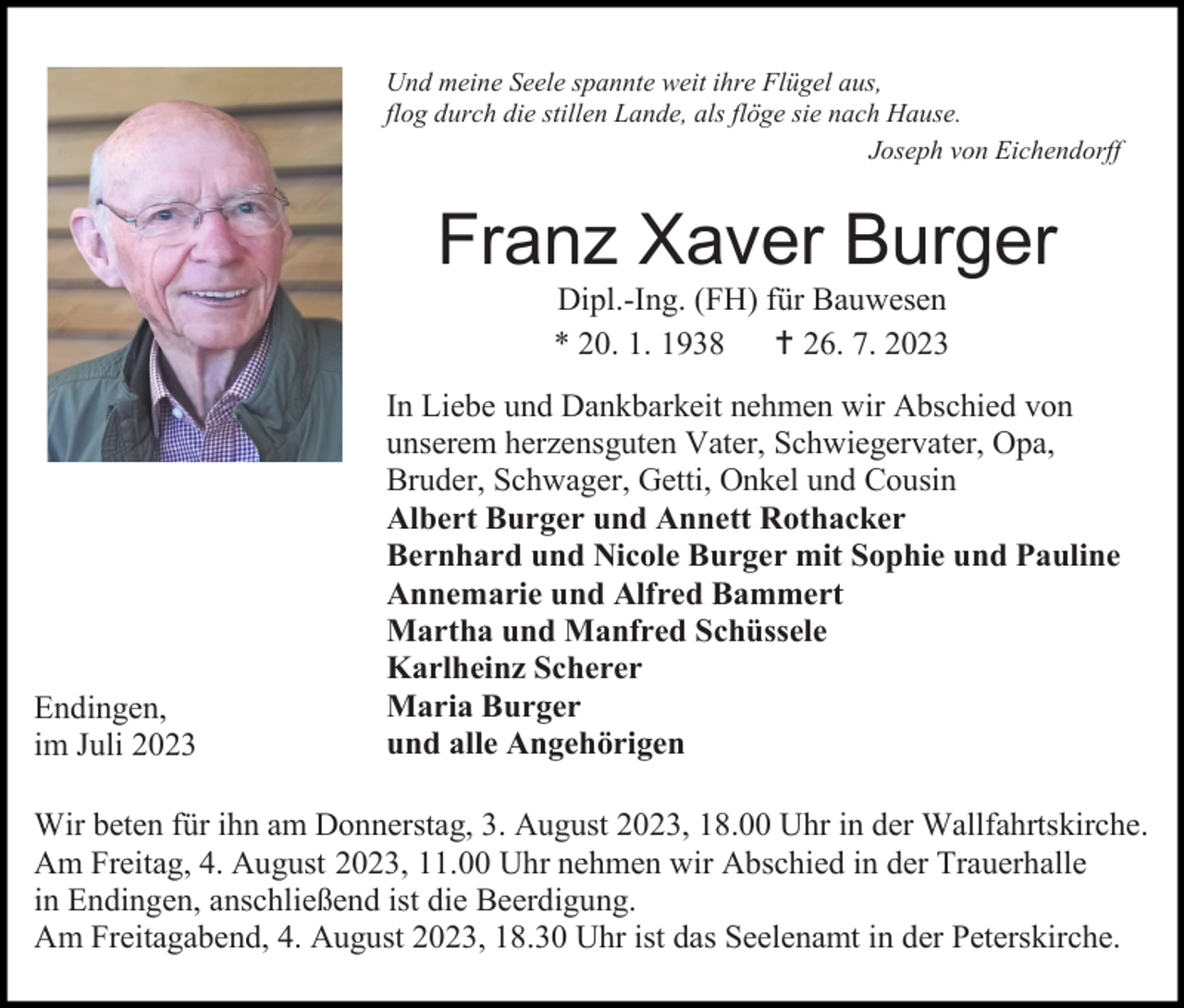 <p>Und meine Seele spannte weit ihre Flügel aus,<br />flog durch die stillen Lande, als flöge sie nach Hause.<br />Joseph von Eichendorff</p><p>Franz Xaver Burger<br />Dipl.-Ing. (FH) für Bauwesen<br />* 20. 1. 1938  26. 7. 2023</p><p>Endingen,<br />im Juli 2023</p><p>In Liebe und Dankbarkeit nehmen wir Abschied von<br />unserem herzensguten Vater, Schwiegervater, Opa,<br />Bruder, Schwager, Getti, Onkel und Cousin<br />Albert Burger und Annett Rothacker<br />Bernhard und Nicole Burger mit Sophie und Pauline<br />Annemarie und Alfred Bammert<br />Martha und Manfred Schüssele<br />Karlheinz Scherer<br />Maria Burger<br />und alle Angehörigen</p><p>Wir beten für ihn am Donnerstag, 3. August 2023, 18.00 Uhr in der Wallfahrtskirche.<br />Am Freitag, 4. August 2023, 11.00 Uhr nehmen wir Abschied in der Trauerhalle<br />in Endingen, anschließend ist die Beerdigung.<br />Am Freitagabend, 4. August 2023, 18.30 Uhr ist das Seelenamt in der Peterskirche.</p>
