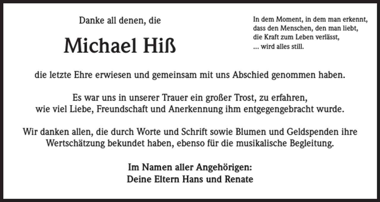 <p>Danke all denen, die</p><p>Michael Hiß</p><p>In dem Moment, in dem man erkennt,<br />dass den Menschen, den man liebt,<br />die Kraft zum Leben verlässt,<br />... wird alles still.</p><p>die letzte Ehre erwiesen und gemeinsam mit uns Abschied genommen haben.<br />Es war uns in unserer Trauer ein großer Trost, zu erfahren,<br />wie viel Liebe, Freundschaft und Anerkennung ihm entgegengebracht wurde.<br />Wir danken allen, die durch Worte und Schrift sowie Blumen und Geldspenden ihre<br />Wertschätzung bekundet haben, ebenso für die musikalische Begleitung.<br />Im Namen aller Angehörigen:<br />Deine Eltern Hans und Renate</p>