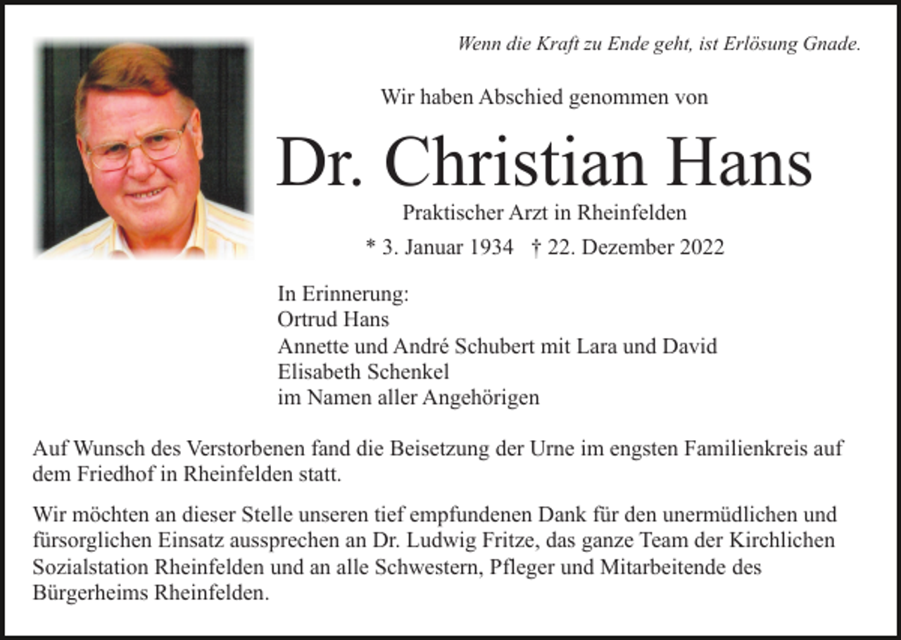 <p>Wenn die Kraft zu Ende geht, ist Erlösung Gnade.</p><p>Wir haben Abschied genommen von</p><p>Dr. Christian Hans<br />Praktischer Arzt in Rheinfelden</p><p>* 3. Januar 1934 † 22. Dezember 2022<br />In Erinnerung:<br />Ortrud Hans<br />Annette und André Schubert mit Lara und David<br />Elisabeth Schenkel<br />im Namen aller Angehörigen<br />Auf Wunsch des Verstorbenen fand die Beisetzung der Urne im engsten Familienkreis auf<br />dem Friedhof in Rheinfelden statt.<br />Wir möchten an dieser Stelle unseren tief empfundenen Dank für den unermüdlichen und<br />fürsorglichen Einsatz aussprechen an Dr. Ludwig Fritze, das ganze Team der Kirchlichen<br />Sozialstation Rheinfelden und an alle Schwestern, Pfleger und Mitarbeitende des<br />Bürgerheims Rheinfelden.</p>