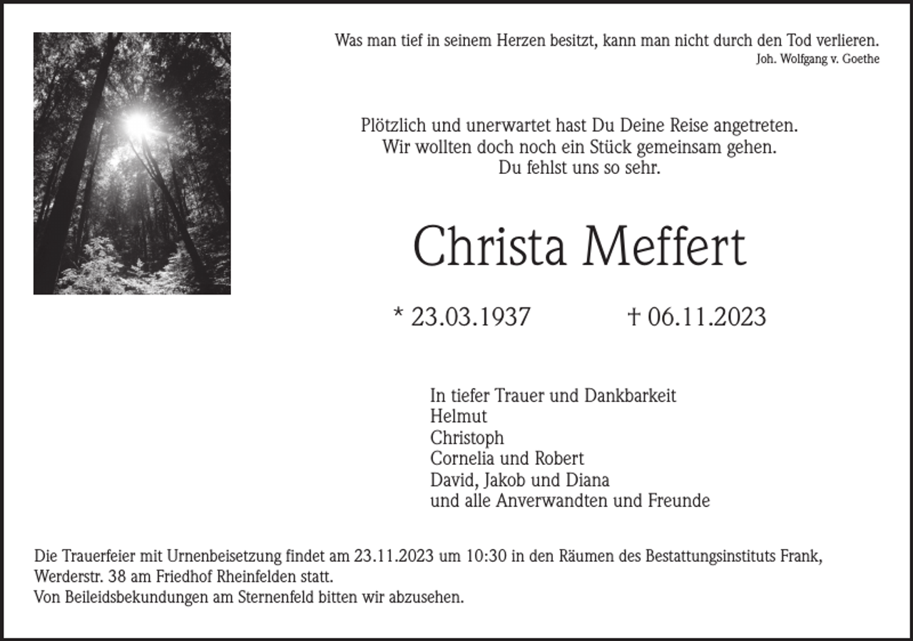<p>Was man tief in seinem Herzen besitzt, kann man nicht durch den Tod verlieren.<br />Joh. Wolfgang v. Goethe</p><p>Plötzlich und unerwartet hast Du Deine Reise angetreten.<br />Wir wollten doch noch ein Stück gemeinsam gehen.<br />Du fehlst uns so sehr.</p><p>Christa Meffert<br />* 23.03.1937</p><p>† 06.11.2023</p><p>In tiefer Trauer und Dankbarkeit<br />Helmut<br />Christoph<br />Cornelia und Robert<br />David, Jakob und Diana<br />und alle Anverwandten und Freunde<br />Die Trauerfeier mit Urnenbeisetzung findet am 23.11.2023 um 10:30 in den Räumen des Bestattungsinstituts Frank,<br />Werderstr. 38 am Friedhof Rheinfelden statt.<br />Von Beileidsbekundungen am Sternenfeld bitten wir abzusehen.</p>
