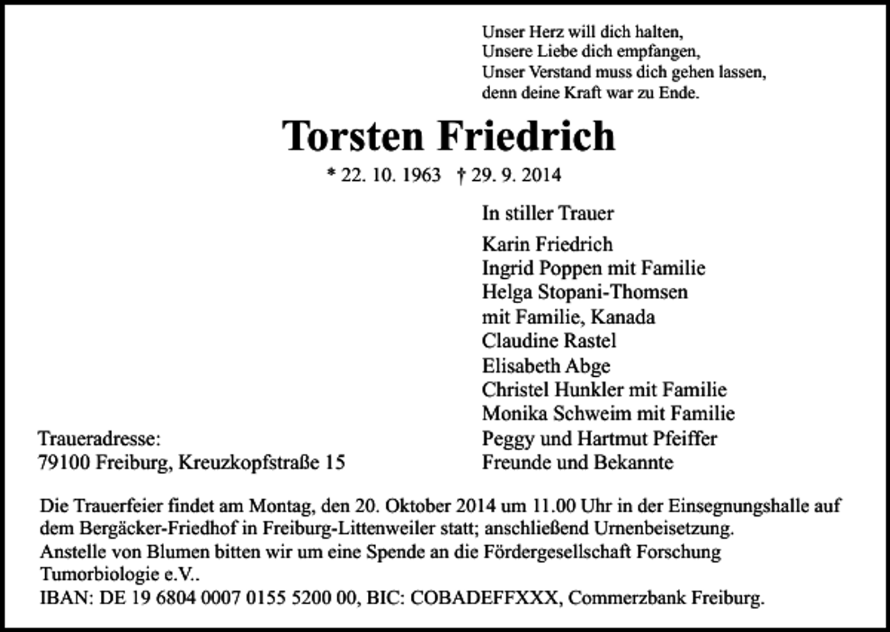 <p>Unser Herz will dich halten,<br />Unsere Liebe dich empfangen,<br />Unser Verstand muss dich gehen lassen,<br />denn deine Kraft war zu Ende.</p><p>Torsten Friedrich<br />* 22. 10. 1963 † 29. 9. 2014</p><p>Traueradresse:<br />79100 Freiburg, Kreuzkopfstraße 15</p><p>In stiller Trauer<br />Karin Friedrich<br />Ingrid Poppen mit Familie<br />Helga Stopani-Thomsen<br />mit Familie, Kanada<br />Claudine Rastel<br />Elisabeth Abge<br />Christel Hunkler mit Familie<br />Monika Schweim mit Familie<br />Peggy und Hartmut Pfeiffer<br />Freunde und Bekannte</p><p>Die Trauerfeier findet am Montag, den 20. Oktober 2014 um 11.00 Uhr in der Einsegnungshalle auf<br />dem Bergäcker-Friedhof in Freiburg-Littenweiler statt; anschließend Urnenbeisetzung.<br />Anstelle von Blumen bitten wir um eine Spende an die Fördergesellschaft Forschung<br />Tumorbiologie e.V..<br />IBAN: DE 19 6804 0007 0152, BIC: COBADEFFXXX, Commerzbank Freiburg.</p>