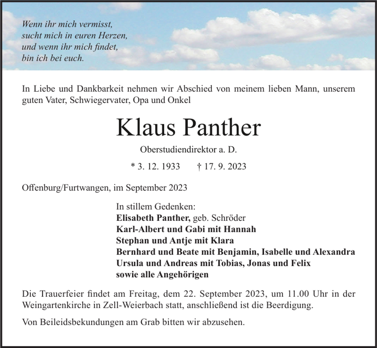 <p>Wenn ihr mich vermisst,<br />sucht mich in euren Herzen,<br />und wenn ihr mich findet,<br />bin ich bei euch.<br />In Liebe und Dankbarkeit nehmen wir Abschied von meinem lieben Mann, unserem<br />guten Vater, Schwiegervater, Opa und Onkel</p><p>Klaus Panther<br />Oberstudiendirektor a. D.<br />* 3. 12. 1933</p><p>† 17. 9. 2023</p><p>Offenburg/Furtwangen, im September 2023<br />In stillem Gedenken:<br />Elisabeth Panther, geb. Schröder<br />Karl-Albert und Gabi mit Hannah<br />Stephan und Antje mit Klara<br />Bernhard und Beate mit Benjamin, Isabelle und Alexandra<br />Ursula und Andreas mit Tobias, Jonas und Felix<br />sowie alle Angehörigen<br />Die Trauerfeier findet am Freitag, dem 22. September 2023, um 11.00 Uhr in der<br />Weingartenkirche in Zell-Weierbach statt, anschließend ist die Beerdigung.<br />Von Beileidsbekundungen am Grab bitten wir abzusehen.</p>