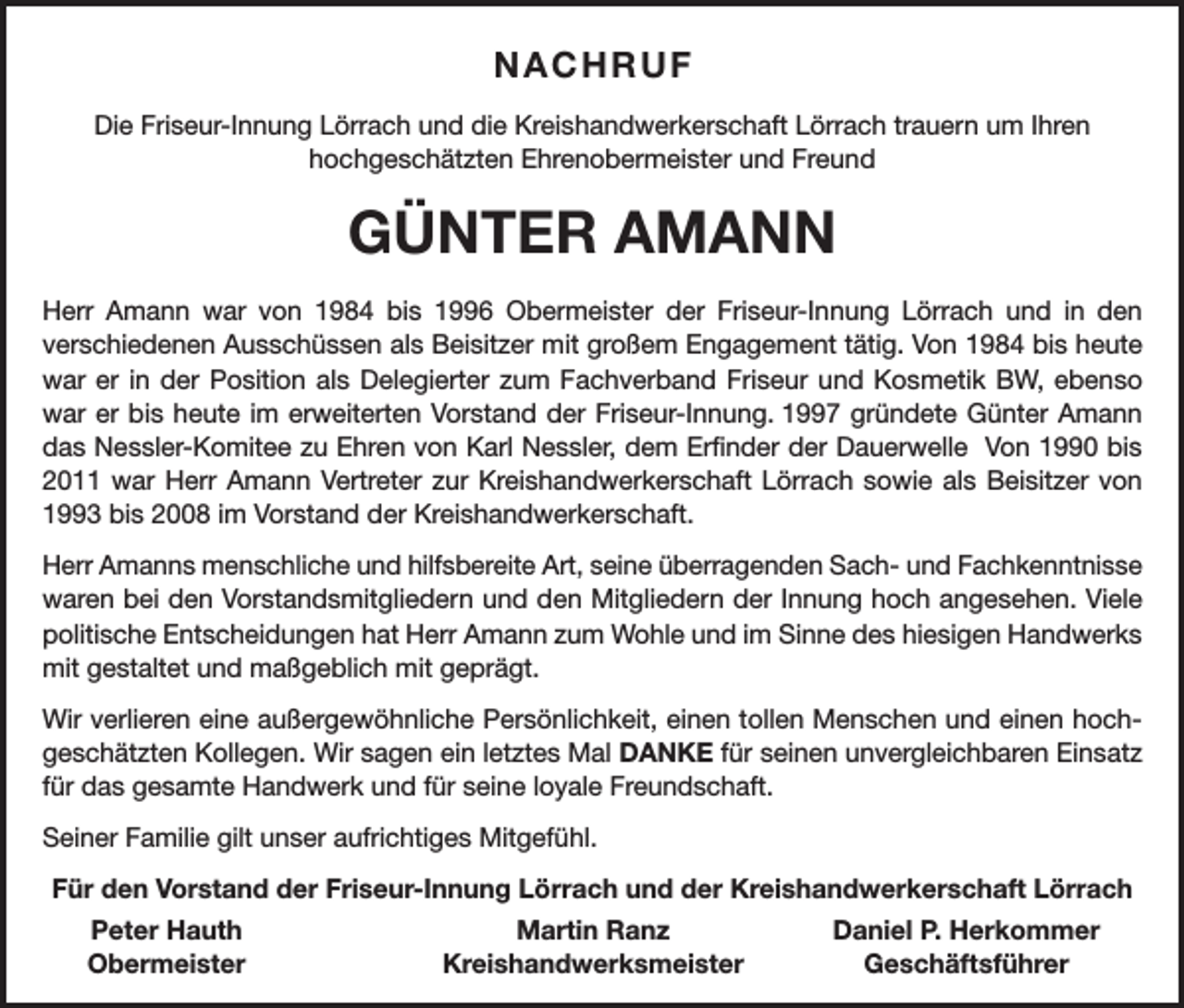 <p>NACHRUF<br />Die Friseur-Innung Lörrach und die Kreishandwerkerschaft Lörrach trauern um Ihren<br />­hochgeschätzten Ehrenobermeister und Freund</p><p>GÜNTER AMANN<br />Herr Amann war von 1984 bis 1996 Obermeister der Friseur-Innung Lörrach und in den<br />­verschiedenen Ausschüssen als Beisitzer mit großem Engagement tätig. Von 1984 bis heute<br />war er in der Position als Delegierter zum Fachverband Friseur und Kosmetik BW, ebenso<br />war er bis heute im erweiterten Vorstand der Friseur-Innung. 1997 gründete Günter Amann<br />das Nessler-Komitee zu Ehren von Karl Nessler, dem Erfinder der Dauerwelle Von 1990 bis<br />2011 war Herr Amann Vertreter zur Kreishandwerkerschaft Lörrach sowie als Beisitzer von<br />1993 bis 2008 im Vorstand der Kreishandwerkerschaft.<br />Herr Amanns menschliche und hilfsbereite Art, seine überragenden Sach- und Fachkenntnisse<br />waren bei den Vorstandsmitgliedern und den Mitgliedern der Innung hoch angesehen. Viele<br />politische Entscheidungen hat Herr Amann zum Wohle und im Sinne des hiesigen H<br />­ andwerks<br />mit gestaltet und maßgeblich mit geprägt.<br />Wir verlieren eine außergewöhnliche Persönlichkeit, einen tollen Menschen und einen hochgeschätzten Kollegen. Wir sagen ein letztes Mal DANKE für seinen unvergleichbaren Einsatz<br />für das gesamte Handwerk und für seine loyale Freundschaft.<br />Seiner Familie gilt unser aufrichtiges Mitgefühl.<br />Für den Vorstand der Friseur-Innung Lörrach und der Kreishandwerkerschaft Lörrach</p><p>Peter Hauth<br />Obermeister</p><p>Martin Ranz<br />Kreishandwerksmeister</p><p>Daniel P. Herkommer<br />Geschäftsführer</p>
