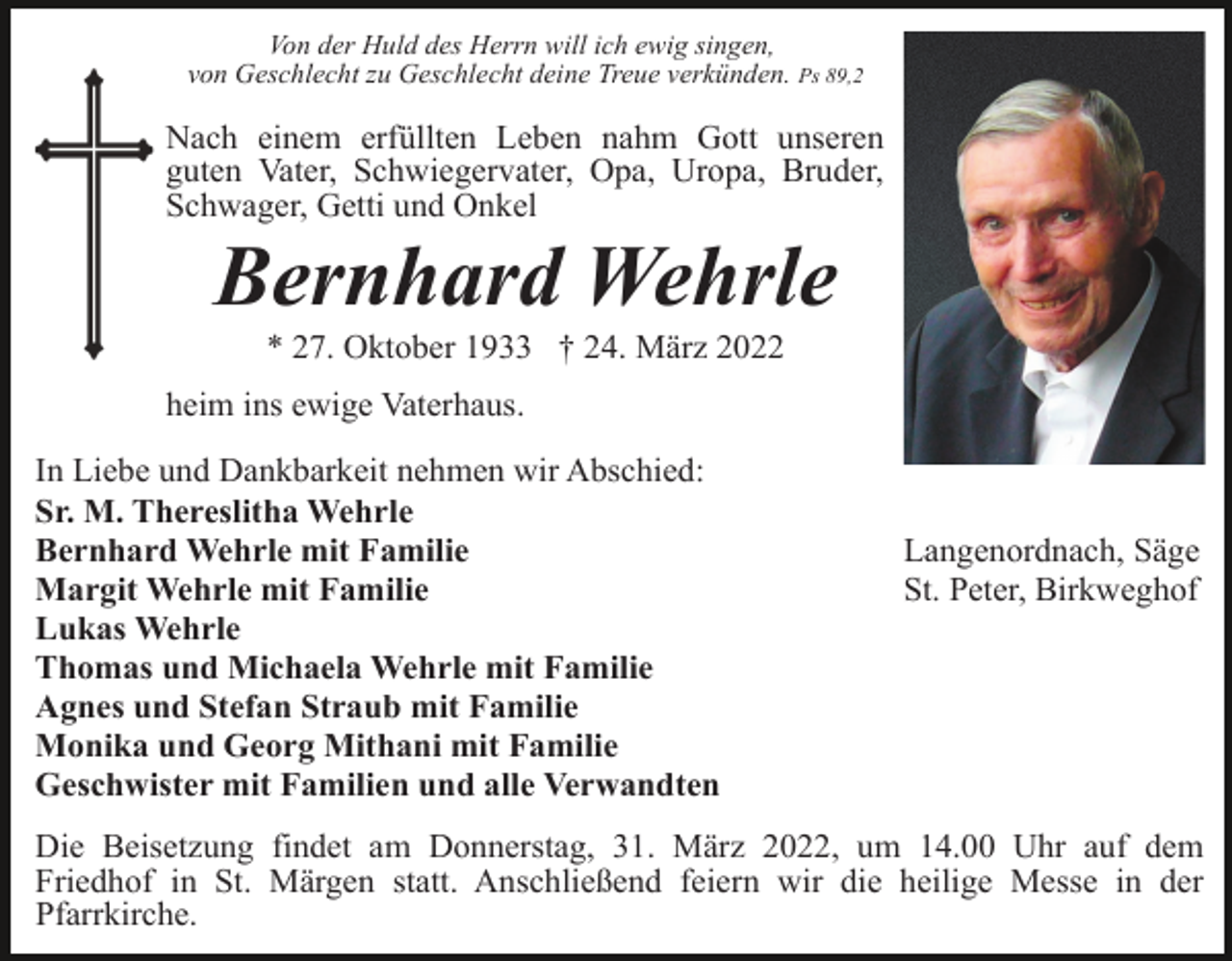<p>Von der Huld des Herrn will ich ewig singen,<br />von Geschlecht zu Geschlecht deine Treue verkünden. Ps 89,2</p><p>Nach einem erfüllten Leben nahm Gott unseren<br />guten Vater, Schwiegervater, Opa, Uropa, Bruder,<br />Schwager, Getti und Onkel</p><p>Bernhard Wehrle<br />* 27. Oktober 1933 † 24. März 2022<br />heim ins ewige Vaterhaus.<br />In Liebe und Dankbarkeit nehmen wir Abschied:<br />Sr. M. Thereslitha Wehrle<br />Bernhard Wehrle mit Familie<br />Margit Wehrle mit Familie<br />Lukas Wehrle<br />Thomas und Michaela Wehrle mit Familie<br />Agnes und Stefan Straub mit Familie<br />Monika und Georg Mithani mit Familie<br />Geschwister mit Familien und alle Verwandten</p><p>Langenordnach, Säge<br />St. Peter, Birkweghof</p><p>Die Beisetzung findet am Donnerstag, 31. März 2022, um 14.00 Uhr auf dem<br />Friedhof in St. Märgen statt. Anschließend feiern wir die heilige Messe in der<br />Pfarrkirche.</p>