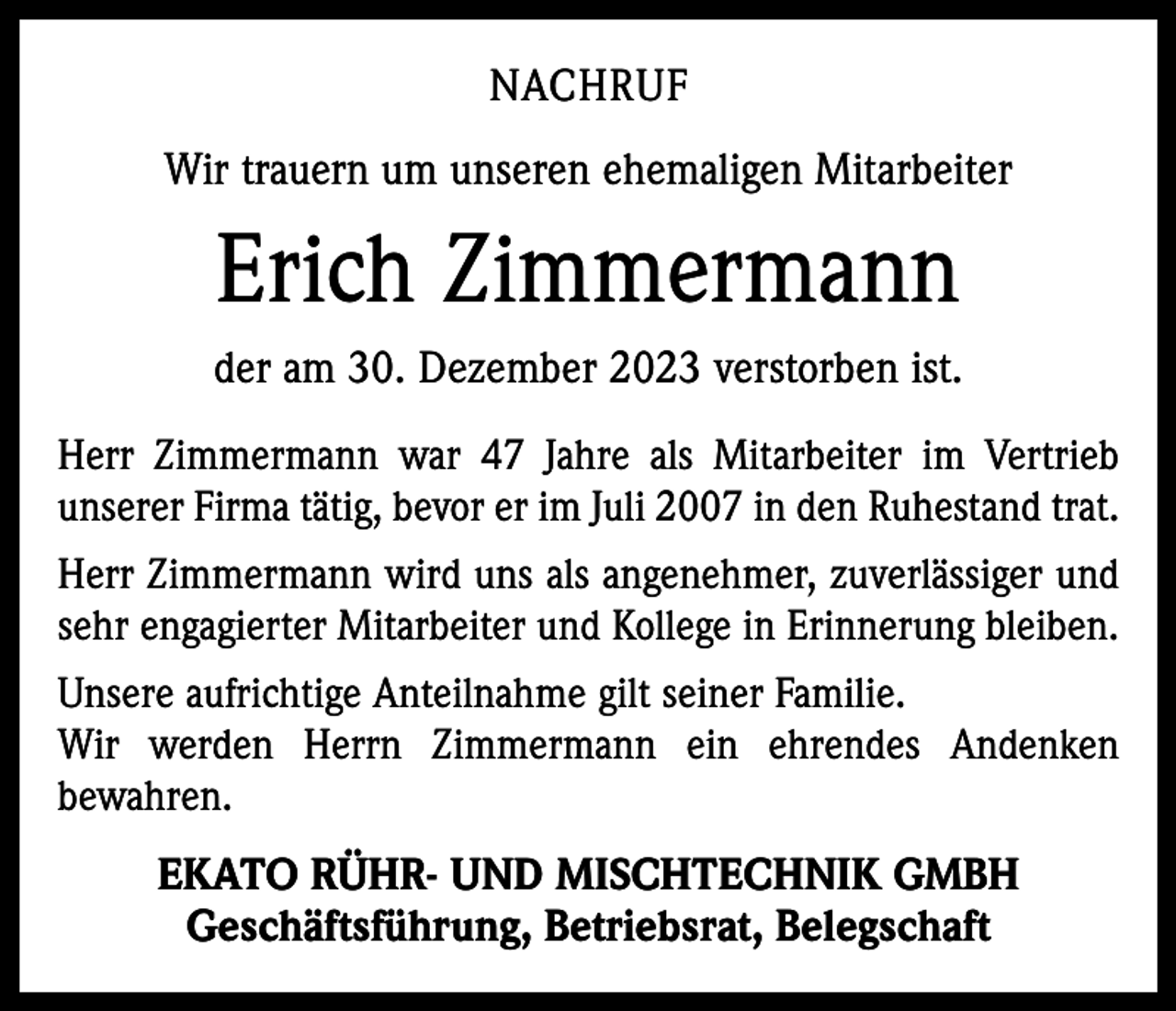 <p>NACHRUF<br />Wir trauern um unseren ehemaligen Mitarbeiter</p><p>Erich Zimmermann<br />der am 30. Dezember 2023 verstorben ist.<br />Herr Zimmermann war 47 Jahre als Mitarbeiter im Vertrieb<br />unserer Firma tätig, bevor er im Juli 2007 in den Ruhestand trat.<br />Herr Zimmermann wird uns als angenehmer, zuverlässiger und<br />sehr engagierter Mitarbeiter und Kollege in Erinnerung bleiben.<br />Unsere aufrichtige Anteilnahme gilt seiner Familie.<br />Wir werden Herrn Zimmermann ein ehrendes Andenken<br />bewahren.</p><p>EKATO RÜHR- UND MISCHTECHNIK GMBH<br />Geschäftsführung, Betriebsrat, Belegschaft</p>