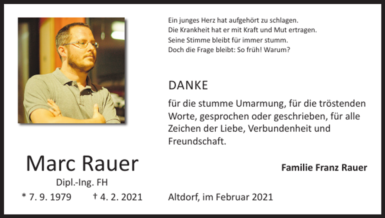 <p>Ein junges Herz hat aufgehört zu schlagen.<br />Die Krankheit hat er mit Kraft und Mut ertragen.<br />Seine Stimme bleibt für immer stumm.<br />Doch die Frage bleibt: So früh! Warum?</p><p>DANKE</p><p>Marc Rauer</p><p>Dipl.-Ing. FH<br />* 7. 9. 1979 † 4. 2. 2021</p><p>für die stumme Umarmung, für die tröstenden<br />­Worte, gesprochen oder geschrieben, für alle<br />­Zeichen der Liebe, Verbundenheit und<br />­Freundschaft.</p><p>Altdorf, im Februar 2021</p><p>Familie Franz Rauer</p>