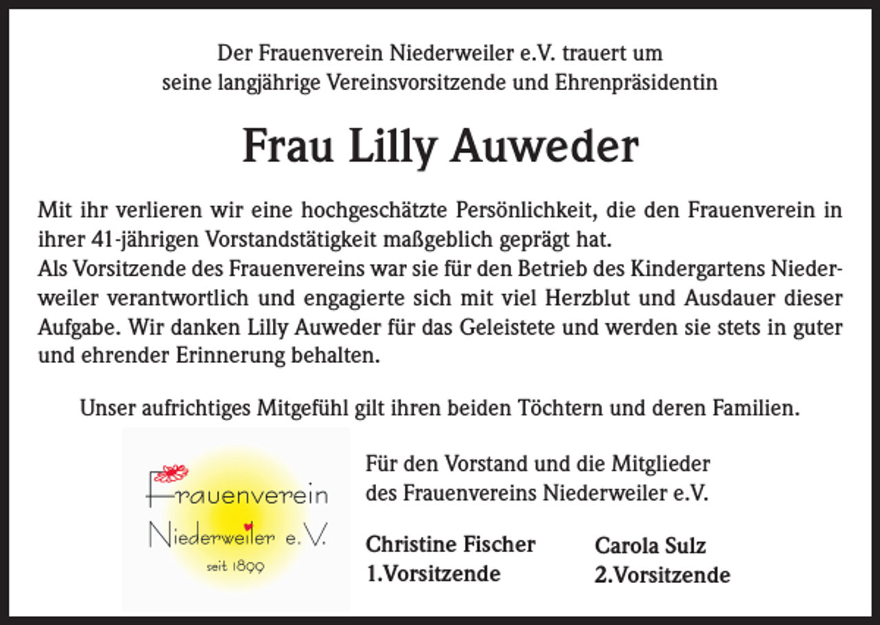 <p>Der Frauenverein Niederweiler e.V. trauert um<br />seine langjährige Vereinsvorsitzende und Ehrenpräsidentin</p><p>Frau Lilly Auweder<br />Mit ihr verlieren wir eine hochgeschätzte Persönlichkeit, die den Frauenverein in<br />ihrer 41-jährigen Vorstandstätigkeit maßgeblich geprägt hat.<br />Als Vorsitzende des Frauenvereins war sie für den Betrieb des Kindergartens Nieder­<br />weiler verantwortlich und engagierte sich mit viel Herzblut und Ausdauer dieser<br />­Aufgabe. Wir danken Lilly Auweder für das Geleistete und werden sie stets in guter<br />und ehrender Erinnerung behalten.<br />Unser aufrichtiges Mitgefühl gilt ihren beiden Töchtern und deren Familien.<br />Für den Vorstand und die Mitglieder<br />des Frauenvereins Niederweiler e.V.<br />Christine Fischer<br />1.Vorsitzende</p><p>Carola Sulz<br />2.Vorsitzende</p>
