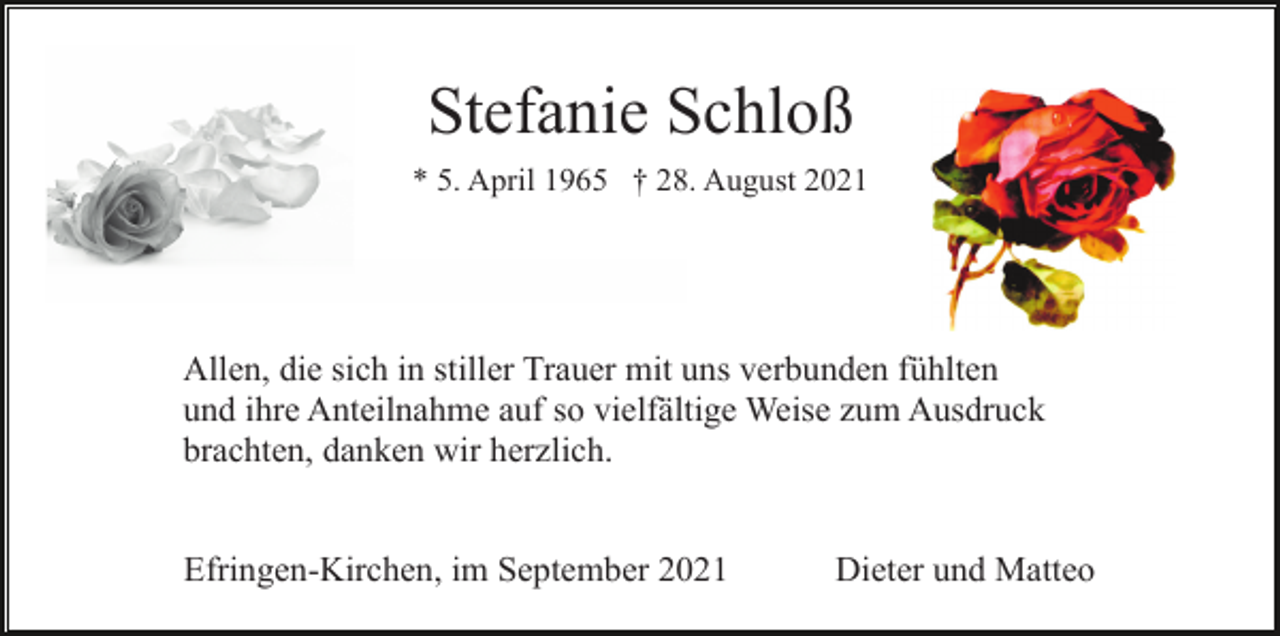 <p>Stefanie Schloß<br />* 5. April 1965 † 28. August 2021</p><p>Allen, die sich in stiller Trauer mit uns verbunden fühlten<br />und ihre Anteilnahme auf so vielfältige Weise zum Ausdruck<br />brachten, danken wir herzlich.<br />Efringen-Kirchen, im September 2021</p><p>Dieter und Matteo</p>