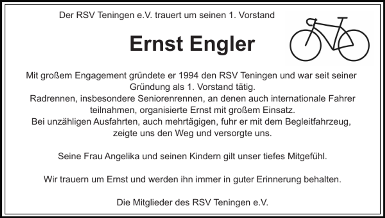<p>Der RSV Teningen e.V. trauert um seinen 1. Vorstand</p><p>Ernst Engler<br />Mit großem Engagement gründete er 1994 den RSV Teningen und war seit seiner<br />Gründung als 1. Vorstand tätig.<br />Radrennen, insbesondere Seniorenrennen, an denen auch internationale Fahrer<br />teilnahmen, organisierte Ernst mit großem Einsatz.<br />Bei unzähligen Ausfahrten, auch mehrtägigen, fuhr er mit dem Begleitfahrzeug,<br />zeigte uns den Weg und versorgte uns.<br />Seine Frau Angelika und seinen Kindern gilt unser tiefes Mitgefühl.<br />Wir trauern um Ernst und werden ihn immer in guter Erinnerung behalten.<br />Die Mitglieder des RSV Teningen e.V.</p>