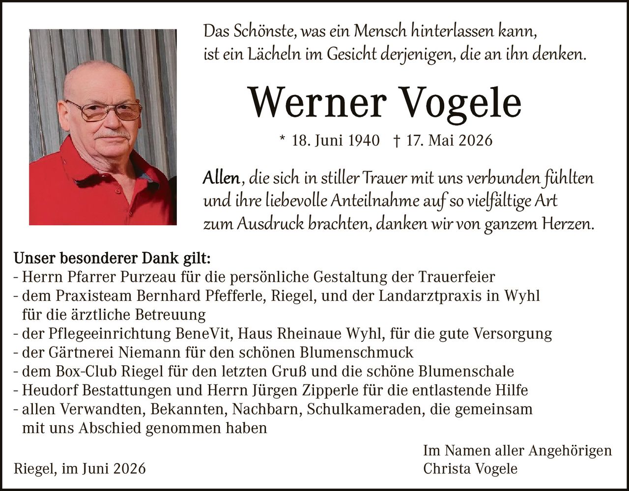 <p><i>Das Schönste, was ein Mensch hinterlassen kann, ist ein Lächeln im Gesicht derjenigen, die an ihn denken.</i></p>

<p><strong>Werner Vogele</strong></p>
<p>* 18. Juni 1940 † 17. Mai 2026</p>

<p><i>Allen, die sich in stiller Trauer mit uns verbunden fühlten und ihre liebevolle Anteilnahme auf so vielfältige Art zum Ausdruck brachten, danken wir von ganzem Herzen.</i></p>

<p><strong>Unser besonderer Dank gilt:</strong><br>
- Herrn Pfarrer Purzeau für die persönliche Gestaltung der Trauerfeier<br>
- dem Praxisteam Bernhard Pfefferle, Riegel, und der Landarztpraxis in Wyhl für die ärztliche Betreuung<br>
- der Pflegeeinrichtung BeneVit, Haus Rheinaue Wyhl, für die gute Versorgung<br>
- der Gärtnerei Niemann für den schönen Blumenschmuck<br>
- dem Box-Club Riegel für den letzten Gruß und die schöne Blumenschale<br>
- Heudorf Bestattungen und Herrn Jürgen Zipperle für die entlastende Hilfe<br>
- allen Verwandten, Bekannten, Nachbarn, Schulkameraden, die gemeinsam mit uns Abschied genommen haben</p>

<p>Riegel, im Juni 2026<br>
<br>
Im Namen aller Angehörigen<br>
Christa Vogele</p>