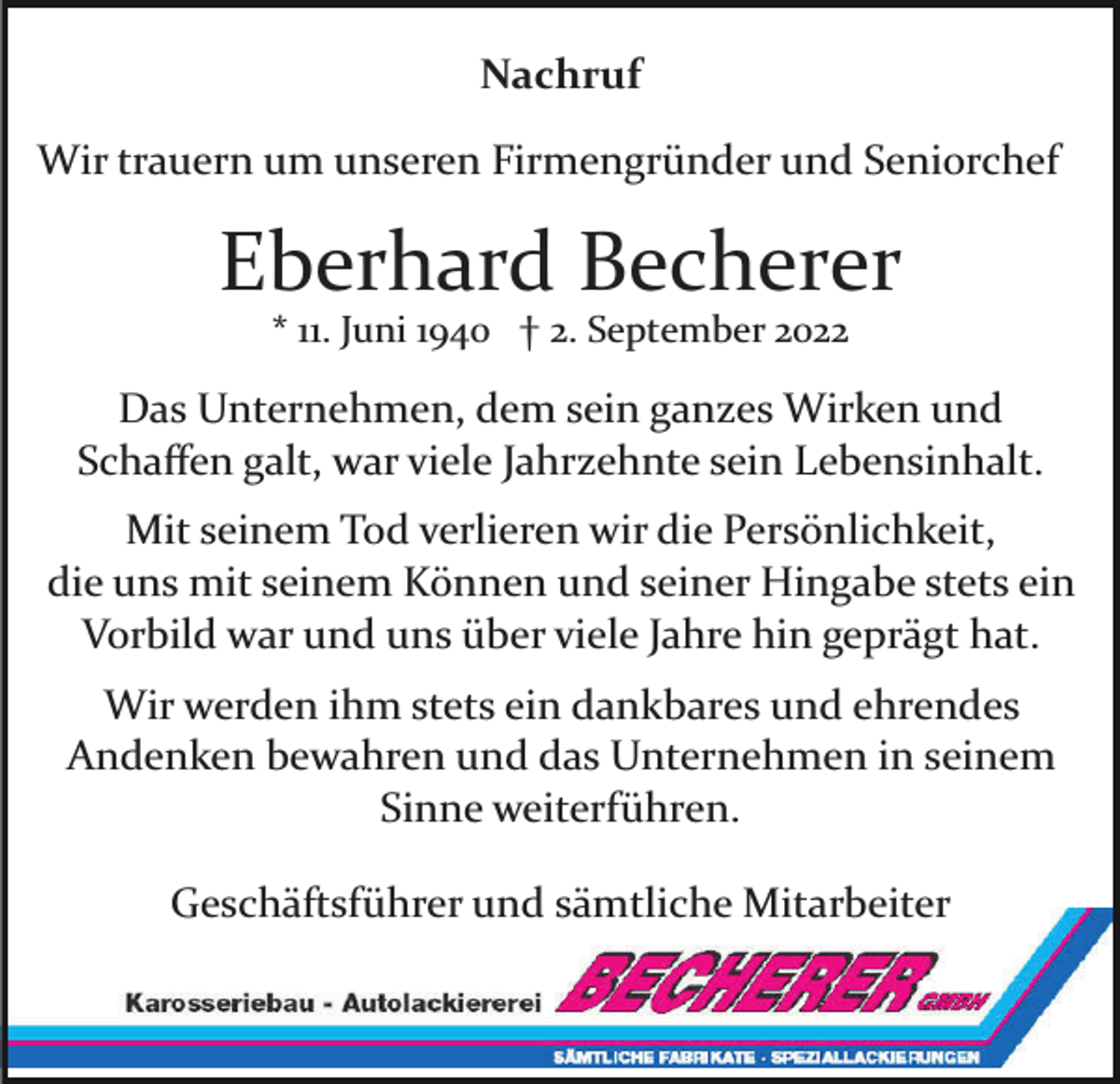 <p>Nachruf<br />Wir trauern um unseren Firmengründer und Seniorchef</p><p>Eberhard Becherer<br />* 11. Juni 1940 † 2. September 2022</p><p>Das Unternehmen, dem sein ganzes Wirken und<br />Schaﬀen galt, war viele Jahrzehnte sein Lebensinhalt.<br />Mit seinem Tod verlieren wir die Persönlichkeit,<br />die uns mit seinem Können und seiner Hingabe stets ein<br />Vorbild war und uns über viele Jahre hin geprägt hat.<br />Wir werden ihm stets ein dankbares und ehrendes<br />Andenken bewahren und das Unternehmen in seinem<br />Sinne weiterführen.<br />Geschäftsführer und sämtliche Mitarbeiter</p>