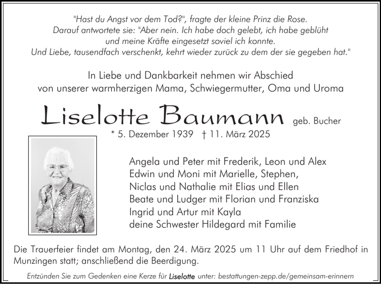 <p>"Hast du Angst vor dem Tod?", fragte der kleine Prinz die Rose.<br />Darauf antwortete sie: "Aber nein. Ich habe doch gelebt, ich habe geblüht<br />und meine Kräfte eingesetzt soviel ich konnte.<br />Und Liebe, tausendfach verschenkt, kehrt wieder zurück zu dem der sie gegeben hat."</p><p>In Liebe und Dankbarkeit nehmen wir Abschied<br />von unserer warmherzigen Mama, Schwiegermutter, Oma und Uroma</p><p>Liselotte Baumann</p><p>geb. Bucher</p><p>* 5. Dezember 1939 † 11. März 2025</p><p>Angela und Peter mit Frederik, Leon und Alex<br />Edwin und Moni mit Marielle, Stephen,<br />Niclas und Nathalie mit Elias und Ellen<br />Beate und Ludger mit Florian und Franziska<br />Ingrid und Artur mit Kayla<br />deine Schwester Hildegard mit Familie<br />Die Trauerfeier findet am Montag, den 24. März 2025 um 11 Uhr auf dem Friedhof in<br />Munzingen statt; anschließend die Beerdigung.<br />Entzünden Sie zum Gedenken eine Kerze für</p><p>unter: bestattungen-zepp.de/gemeinsam-erinnern</p>