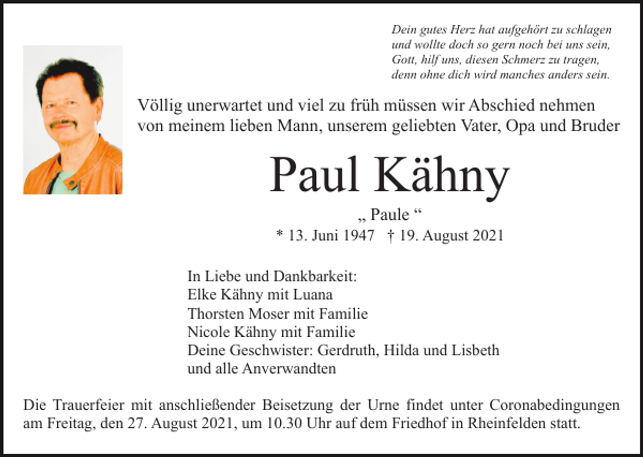 <p>Dein gutes Herz hat aufgehört zu schlagen<br />und wollte doch so gern noch bei uns sein,<br />Gott, hilf uns, diesen Schmerz zu tragen,<br />denn ohne dich wird manches anders sein.</p><p>Völlig unerwartet und viel zu früh müssen wir Abschied nehmen<br />von meinem lieben Mann, unserem geliebten Vater, Opa und Bruder</p><p>Paul Kähny<br />„ Paule “<br />* 13. Juni 1947 † 19. August 2021<br />In Liebe und Dankbarkeit:<br />Elke Kähny mit Luana<br />Thorsten Moser mit Familie<br />Nicole Kähny mit Familie<br />Deine Geschwister: Gerdruth, Hilda und Lisbeth<br />und alle Anverwandten<br />Die Trauerfeier mit anschließender Beisetzung der Urne findet unter Coronabedingungen<br />am Freitag, den 27. August 2021, um 10.30 Uhr auf dem Friedhof in Rheinfelden statt.</p>