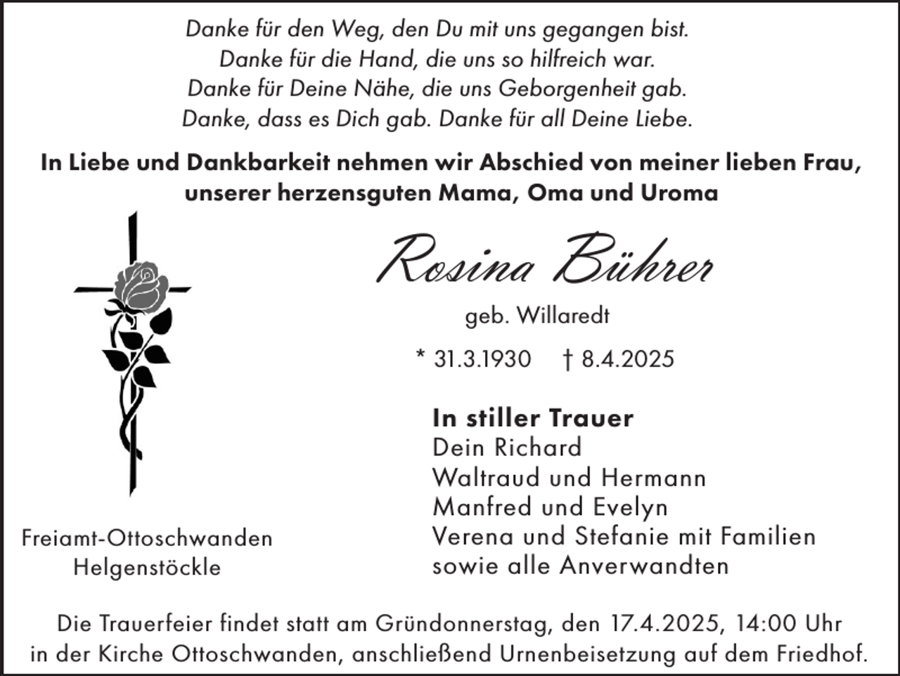 <p>Danke für den Weg, den Du mit uns gegangen bist.<br />Danke für die Hand, die uns so hilfreich war.<br />Danke für Deine Nähe, die uns Geborgenheit gab.<br />Danke, dass es Dich gab. Danke für all Deine Liebe.<br />In Liebe und Dankbarkeit nehmen wir Abschied von meiner lieben Frau,<br />unserer herzensguten Mama, Oma und Uroma</p><p>Rosina Bührer<br />geb. Willaredt</p><p>* 31.3.1930</p><p>Freiamt-Ottoschwanden<br />Helgenstöckle</p><p>† 8.4.2025</p><p>In stiller Trauer<br />Dein Richard<br />Waltraud und Hermann<br />Manfred und Evelyn<br />Verena und Stefanie mit Familien<br />sowie alle Anverwandten</p><p>Die Trauerfeier findet statt am Gründonnerstag, den 17.4.2025, 14:00 Uhr<br />in der Kirche Ottoschwanden, anschließend Urnenbeisetzung auf dem Friedhof.</p>