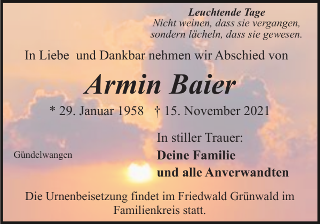 <p>Leuchtende Tage<br />Nicht weinen, dass sie vergangen,<br />sondern lächeln, dass sie gewesen.</p><p>In Liebe und Dankbar nehmen wir Abschied von</p><p>Armin Baier<br />* 29. Januar 1958 † 15. November 2021<br />Gündelwangen</p><p>In stiller Trauer:<br />Deine Familie<br />und alle Anverwandten</p><p>Die Urnenbeisetzung findet im Friedwald Grünwald im<br />Familienkreis statt.</p>