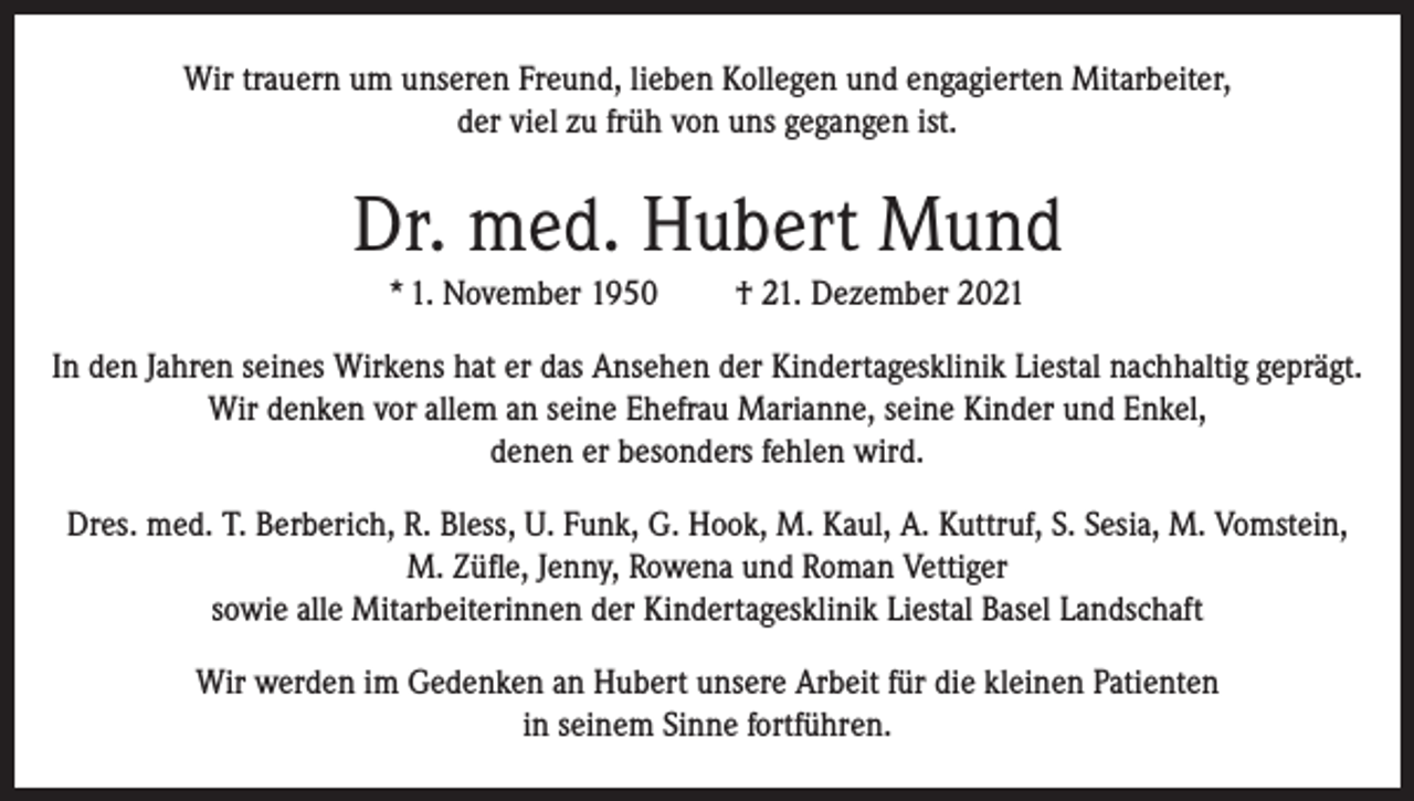 <p>Wir trauern um unseren Freund, lieben Kollegen und engagierten Mitarbeiter,<br />der viel zu früh von uns gegangen ist.</p><p>Dr. med. Hubert Mund<br />* 1. November 1950</p><p>† 21. Dezember 2021</p><p>In den Jahren seines Wirkens hat er das Ansehen der Kindertagesklinik Liestal nachhaltig geprägt.<br />Wir denken vor allem an seine Ehefrau Marianne, seine Kinder und Enkel,<br />denen er besonders fehlen wird.<br />Dres. med. T. Berberich, R. Bless, U. Funk, G. Hook, M. Kaul, A. Kuttruf, S. Sesia, M. Vomstein,<br />M. Züfle, Jenny, Rowena und Roman Vettiger<br />sowie alle Mitarbeiterinnen der Kindertagesklinik Liestal Basel Landschaft<br />Wir werden im Gedenken an Hubert unsere Arbeit für die kleinen Patienten<br />in seinem Sinne fortführen.</p>