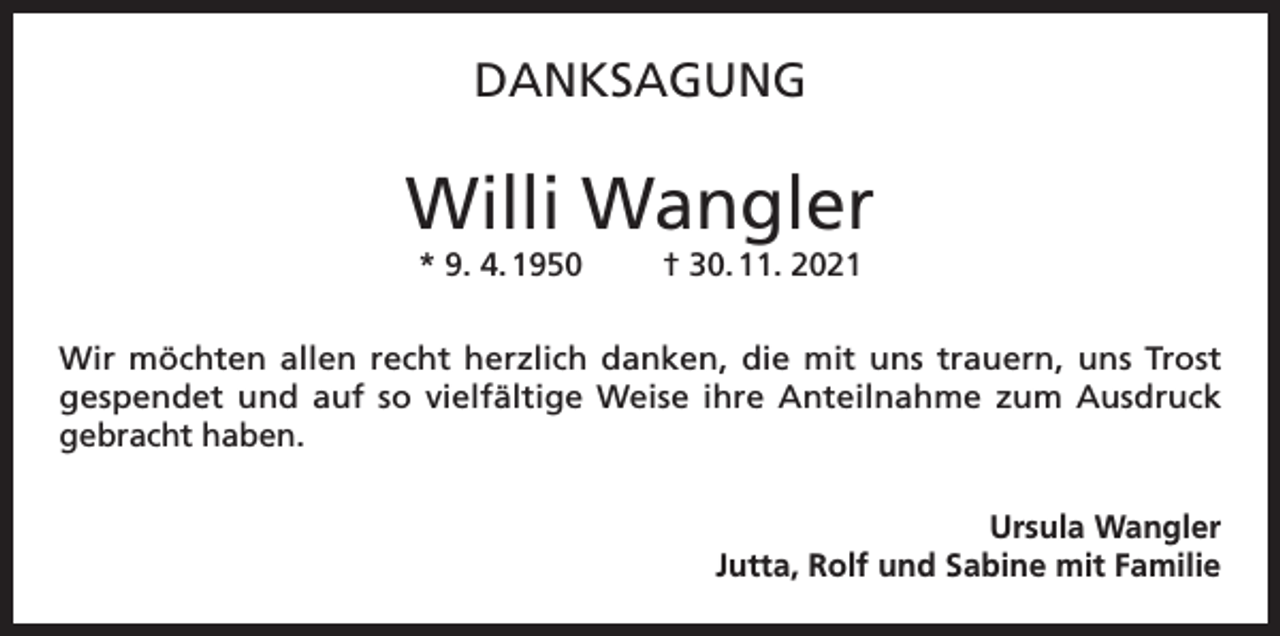<p>DANKSAGUNG</p><p>Willi Wangler<br />* 9. 4. 1950</p><p>† 30. 11. 2021</p><p>Wir möchten allen recht herzlich danken, die mit uns trauern, uns Trost<br />gespendet und auf so vielfältige Weise ihre Anteilnahme zum Ausdruck<br />gebracht haben.<br />Ursula Wangler<br />Jutta, Rolf und Sabine mit Familie</p>