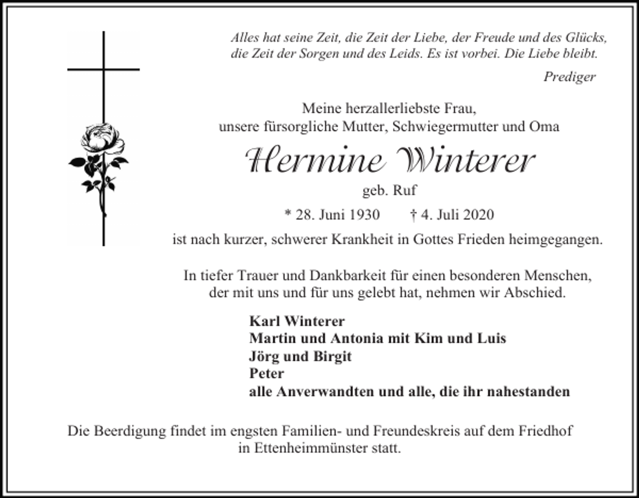 <p>Alles hat seine Zeit, die Zeit der Liebe, der Freude und des Glücks,<br />die Zeit der Sorgen und des Leids. Es ist vorbei. Die Liebe bleibt.</p><p>Prediger</p><p>Meine herzallerliebste Frau,<br />unsere fürsorgliche Mutter, Schwiegermutter und Oma</p><p>Hermine Winterer<br />geb. Ruf<br />* 28. Juni 1930</p><p>† 4. Juli 2020</p><p>ist nach kurzer, schwerer Krankheit in Gottes Frieden heimgegangen.<br />In tiefer Trauer und Dankbarkeit für einen besonderen Menschen,<br />der mit uns und für uns gelebt hat, nehmen wir Abschied.<br />Karl Winterer<br />Martin und Antonia mit Kim und Luis<br />Jörg und Birgit<br />Peter<br />alle Anverwandten und alle, die ihr nahestanden<br />Die Beerdigung findet im engsten Familien- und Freundeskreis auf dem Friedhof<br />in Ettenheimmünster statt.</p>