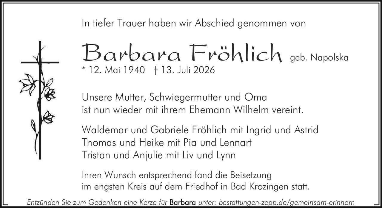 <p><strong>In tiefer Trauer haben wir Abschied genommen von</strong></p><p><strong>Barbara Fröhlich</strong> geb. Napolska<br>* 12. Mai 1940 † 13. Juli 2026</p><p>Unsere Mutter, Schwiegermutter und Oma<br>ist nun wieder mit ihrem Ehemann Wilhelm vereint.</p><p>Waldemar und Gabriele Fröhlich mit Ingrid und Astrid<br>Thomas und Heike mit Pia und Lennart<br>Tristan und Anjulie mit Liv und Lynn</p><p>Ihren Wunsch entsprechend fand die Beisetzung<br>im engsten Kreis auf dem Friedhof in Bad Krozingen statt.</p><p>Entzünden Sie zum Gedenken eine Kerze für unter: bestattungen-zepp.de/gemeinsam-erinnern</p>