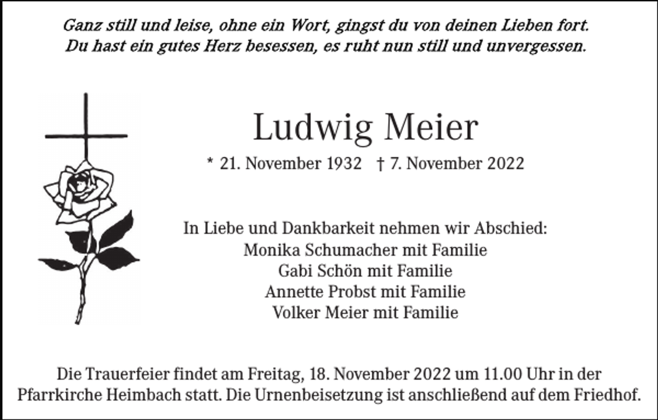 <p>Ludwig Meier<br />* 21. November 1932 † 7. November 2022<br />In Liebe und Dankbarkeit nehmen wir Abschied:<br />Monika Schumacher mit Familie<br />Gabi Schön mit Familie<br />Annette Probst mit Familie<br />Volker Meier mit Familie<br />Die Trauerfeier findet am Freitag, 18. November 2022 um 11.00 Uhr in der<br />Pfarrkirche Heimbach statt. Die Urnenbeisetzung ist anschließend auf dem Friedhof.</p>