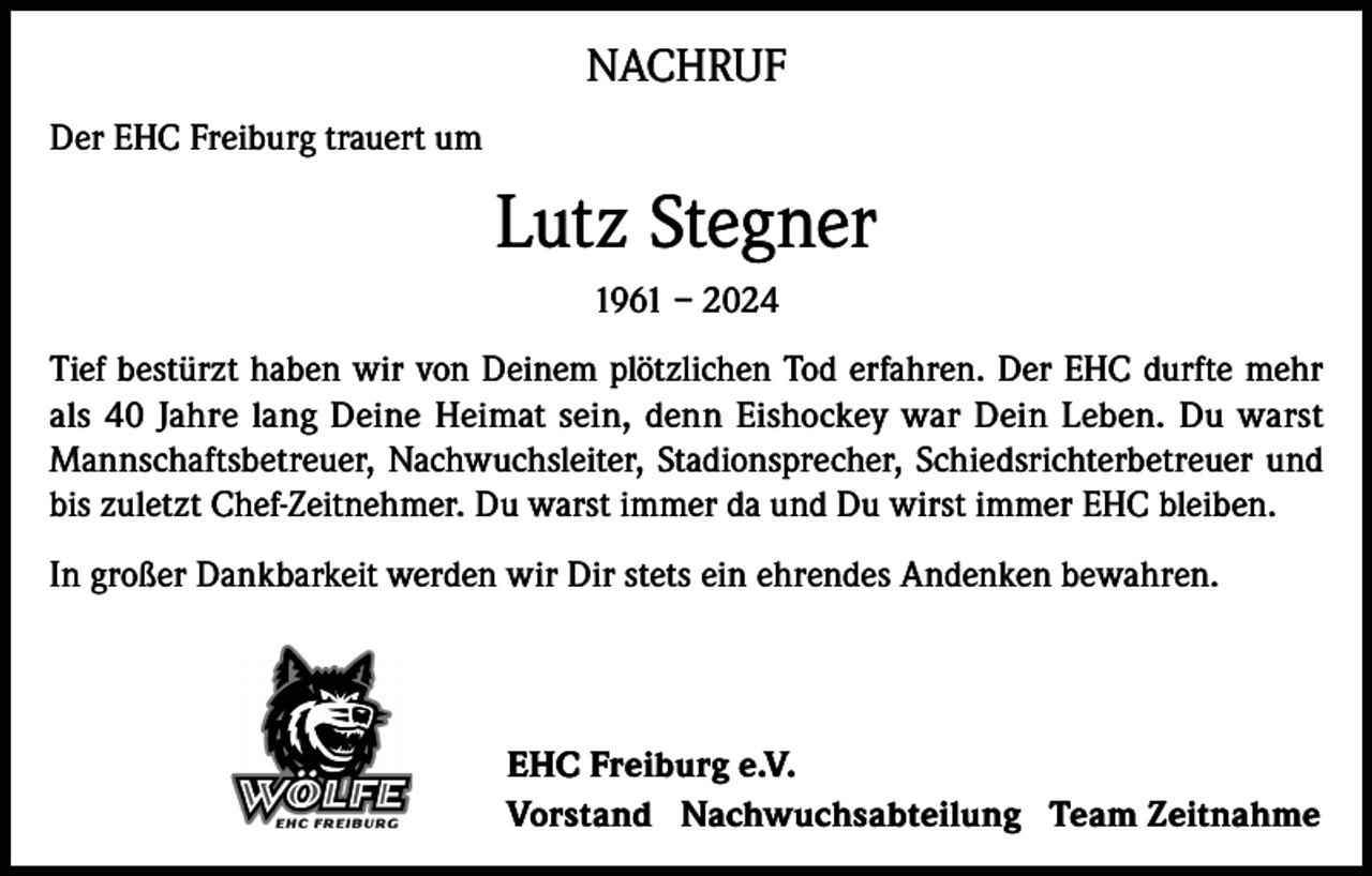 <p>NACHRUF<br />Der EHC Freiburg trauert um</p><p>Lutz Stegner<br />1961 – 2024<br />Tief bestürzt haben wir von Deinem plötzlichen Tod erfahren. Der EHC durfte mehr<br />als 40 Jahre lang Deine Heimat sein, denn Eishockey war Dein Leben. Du warst<br />Mannschaftsbetreuer, Nachwuchsleiter, Stadionsprecher, Schiedsrichterbetreuer und<br />bis zuletzt Chef-Zeitnehmer. Du warst immer da und Du wirst immer EHC bleiben.<br />In großer Dankbarkeit werden wir Dir stets ein ehrendes Andenken bewahren.</p><p>EHC Freiburg e.V.<br />Vorstand Nachwuchsabteilung Team Zeitnahme</p>
