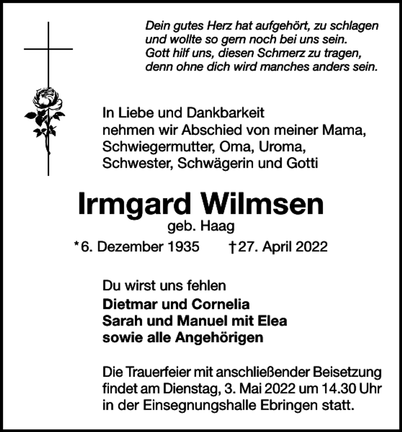 <p>Dein gutes Herz hat aufgehört, zu schlagen<br />und wollte so gern noch bei uns sein.<br />Gott hilf uns, diesen Schmerz zu tragen,<br />denn ohne dich wird manches anders sein.</p><p>In Liebe und Dankbarkeit<br />nehmen wir Abschied von meiner Mama,<br />Schwiegermutter, Oma, Uroma,<br />Schwester, Schwägerin und Gotti</p><p>Irmgard Wilmsen</p><p>geb. Haag<br />* 6. Dezember 1935 † 27. April 2022<br />Du wirst uns fehlen<br />Dietmar und Cornelia<br />Sarah und Manuel mit Elea<br />sowie alle Angehörigen<br />Die Trauerfeier mit anschließender Beisetzung<br />findet am Dienstag, 3. Mai 2022 um 14.30 Uhr<br />in der Einsegnungshalle Ebringen statt.</p>