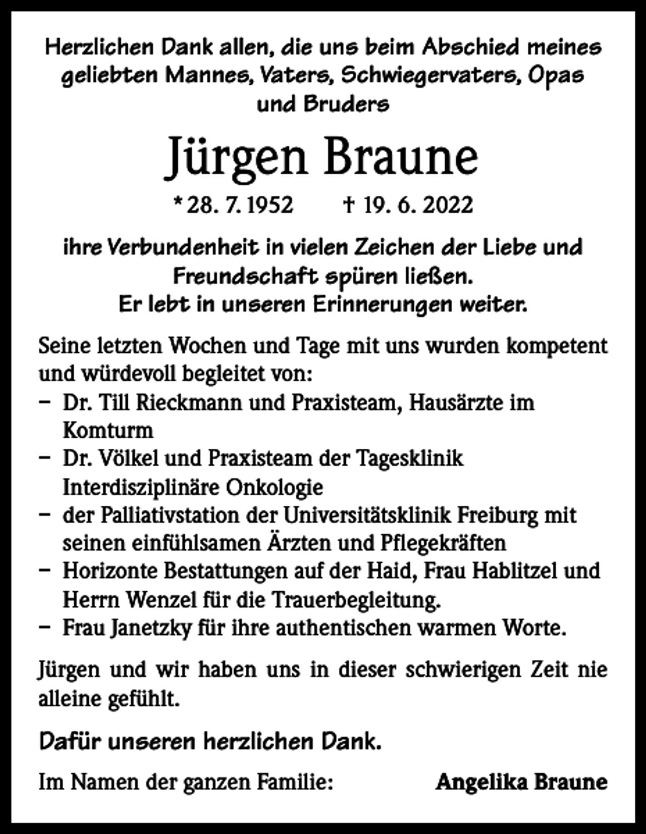<p>Herzlichen Dank allen, die uns beim Abschied meines<br />geliebten Mannes, Vaters, Schwiegervaters, Opas<br />und Bruders</p><p>Jürgen Braune<br />* 28. 7. 1952 † 19. 6. 2022</p><p>ihre Verbundenheit in vielen Zeichen der Liebe und<br />Freundschaft spüren ließen.<br />Er lebt in unseren Erinnerungen weiter.<br />Seine letzten Wochen und Tage mit uns wurden kompetent<br />und würdevoll begleitet von:<br />– Dr. Till Rieckmann und Praxisteam, Hausärzte im<br />Komturm<br />– Dr. Völkel und Praxisteam der Tagesklinik<br />Interdisziplinäre Onkologie<br />– der Palliativstation der Universitätsklinik Freiburg mit<br />seinen einfühlsamen Ärzten und Pflegekräften<br />– Horizonte Bestattungen auf der Haid, Frau Hablitzel und<br />Herrn Wenzel für die Trauerbegleitung.<br />– Frau Janetzky für ihre authentischen warmen Worte.<br />Jürgen und wir haben uns in dieser schwierigen Zeit nie<br />­alleine gefühlt.</p><p>Dafür unseren herzlichen Dank.<br />Im Namen der ganzen Familie:</p><p>Angelika Braune</p>