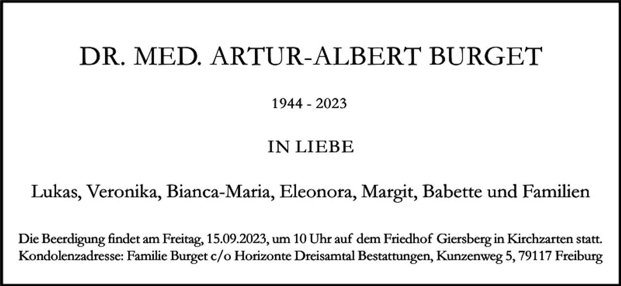 <p>DR. MED. ARTUR-ALBERT BURGET<br />1944 - 2023</p><p>IN LIEBE</p><p>Lukas, Veronika, Bianca-Maria, Eleonora, Margit, Babette und Familien<br />Die Beerdigung findet am Freitag, 15.09.2023, um 10 Uhr auf dem Friedhof Giersberg in Kirchzarten statt.<br />Kondolenzadresse: Familie Burget c/o Horizonte Dreisamtal Bestattungen, Kunzenweg 5, 79117 Freiburg</p>