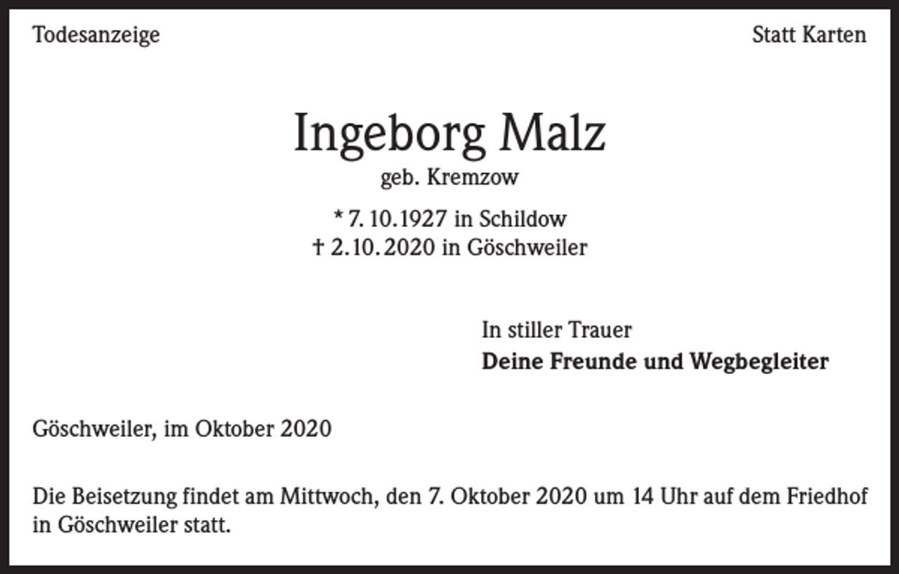 <p>Todesanzeige</p><p>Statt Karten</p><p>Ingeborg Malz<br />geb. Kremzow</p><p>* 7. 10.1927 in Schildow<br />† 2.10. 2020 in Göschweiler<br />In stiller Trauer<br />Deine Freunde und Wegbegleiter<br />Göschweiler, im Oktober 2020<br />Die Beisetzung findet am Mittwoch, den 7. Oktober 2020 um 14 Uhr auf dem Friedhof<br />in Göschweiler statt.</p>