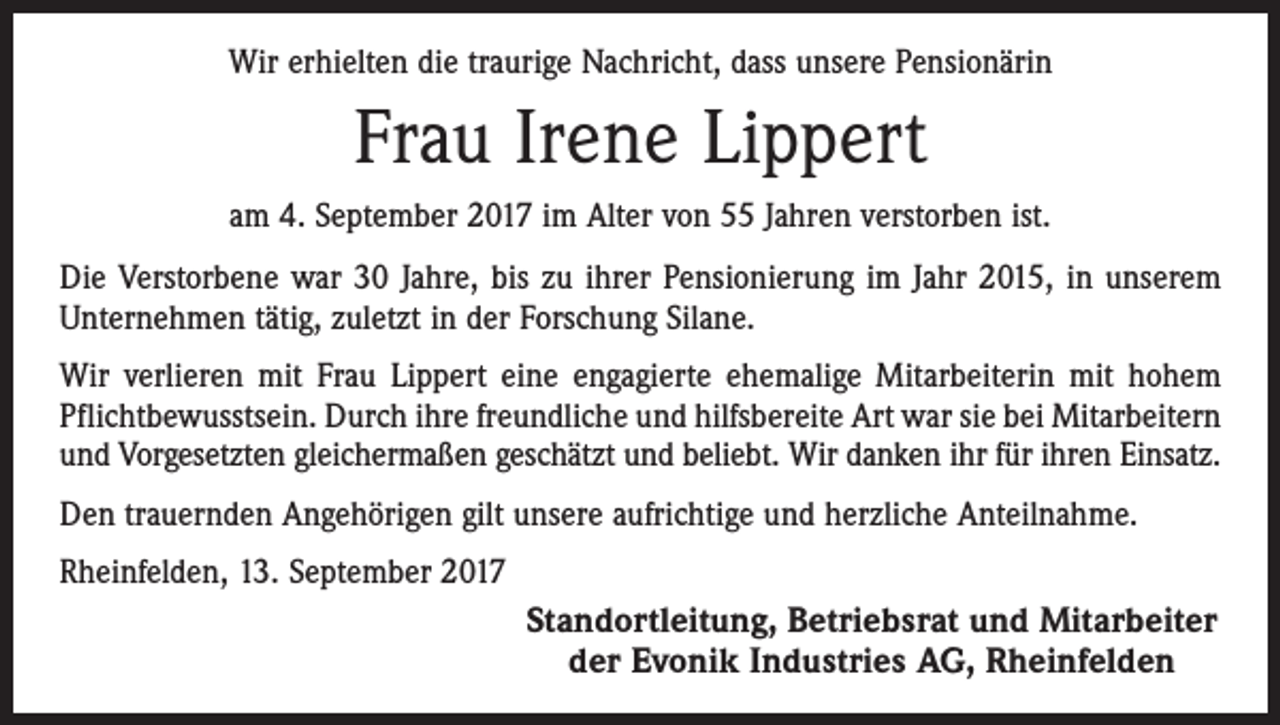 <p>Wir erhielten die traurige Nachricht, dass unsere Pensionärin</p><p>Frau Irene Lippert<br />am 4. September 2017 im Alter von 55 Jahren verstorben ist.<br />Die Verstorbene war 30 Jahre, bis zu ihrer Pensionierung im Jahr 2015, in unserem<br />Unternehmen tätig, zuletzt in der Forschung Silane.<br />Wir verlieren mit Frau Lippert eine engagierte ehemalige Mitarbeiterin mit hohem<br />Pflichtbewusstsein. Durch ihre freundliche und hilfsbereite Art war sie bei Mitarbeitern<br />und Vorgesetzten gleichermaßen geschätzt und beliebt. Wir danken ihr für ihren Einsatz.<br />Den trauernden Angehörigen gilt unsere aufrichtige und herzliche Anteilnahme.<br />Rheinfelden, 13. September 2017</p><p>Standortleitung, Betriebsrat und Mitarbeiter<br />der Evonik Industries AG, Rheinfelden</p>