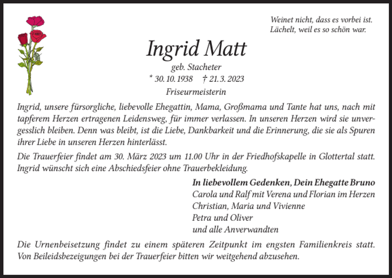 <p>Ingrid Matt</p><p>Weinet nicht, dass es vorbei ist.<br />Lächelt, weil es so schön war.</p><p>geb. Stacheter<br />* 30. 10. 1938 † 21. 3. 2023<br />Friseurmeisterin<br />Ingrid, unsere fürsorgliche, liebevolle Ehegattin, Mama, Großmama und Tante hat uns, nach mit<br />tapferem Herzen ertragenen Leidensweg, für immer verlassen. In unseren Herzen wird sie unvergesslich bleiben. Denn was bleibt, ist die Liebe, Dankbarkeit und die Erinnerung, die sie als Spuren<br />ihrer Liebe in unseren Herzen hinterlässt.<br />Die Trauerfeier findet am 30. März 2023 um 11.00 Uhr in der Friedhofskapelle in Glottertal statt.<br />Ingrid wünscht sich eine Abschiedsfeier ohne Trauerbekleidung.<br />In liebevollem Gedenken, Dein Ehegatte Bruno<br />Carola und Ralf mit Verena und Florian im Herzen<br />Christian, Maria und Vivienne<br />Petra und Oliver<br />und alle Anverwandten<br />Die Urnenbeisetzung findet zu einem späteren Zeitpunkt im engsten Familienkreis statt.<br />Von Beileidsbezeigungen bei der Trauerfeier bitten wir weitgehend abzusehen.</p>