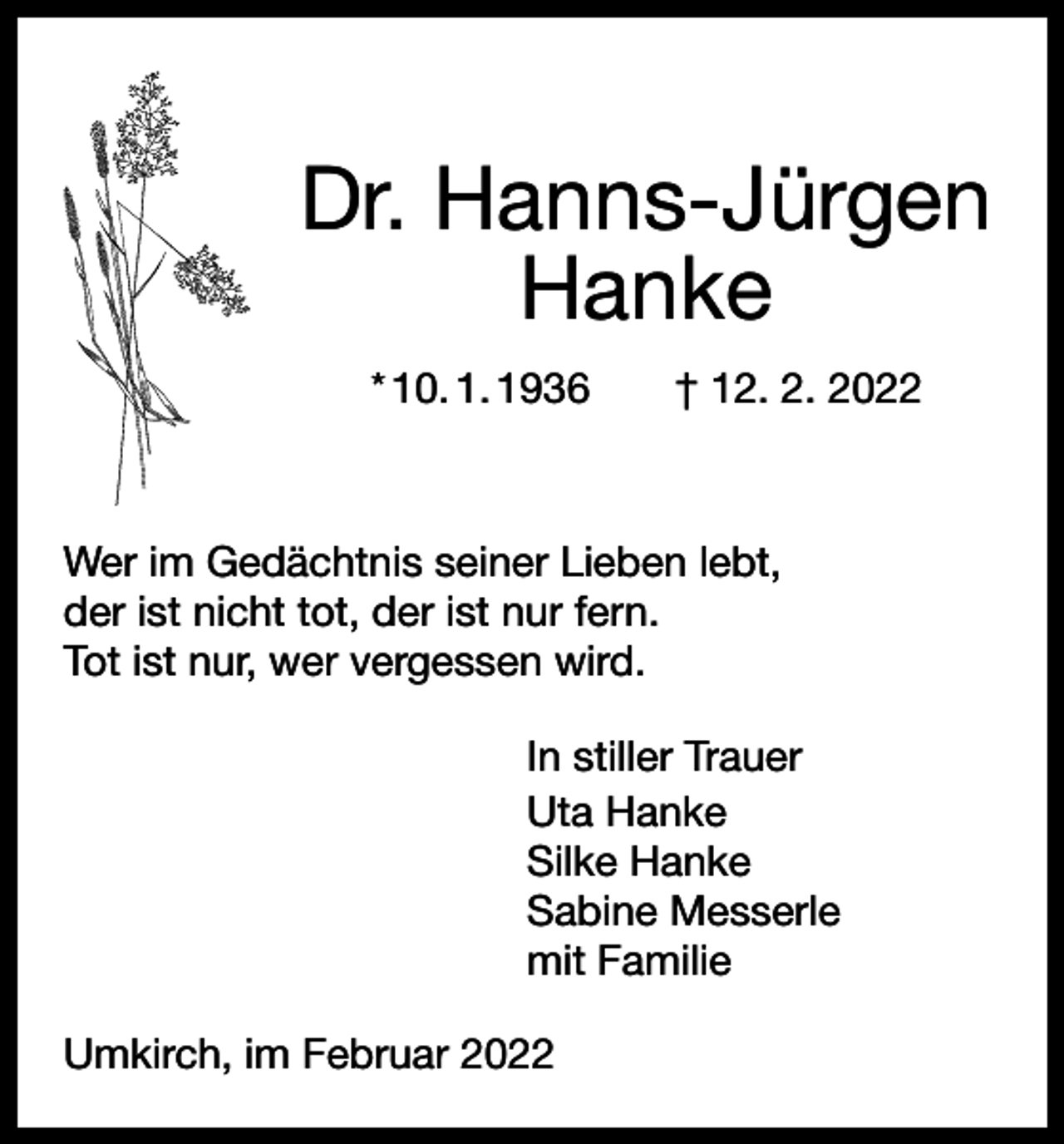 <p>Dr. Hanns-Jürgen<br />Hanke<br />* 10. 1. 1936 † 12. 2. 2022</p><p>Wer im Gedächtnis seiner Lieben lebt,<br />der ist nicht tot, der ist nur fern.<br />Tot ist nur, wer vergessen wird.<br />In stiller Trauer<br />Uta Hanke<br />Silke Hanke<br />Sabine Messerle<br />mit Familie<br />Umkirch, im Februar 2022</p>