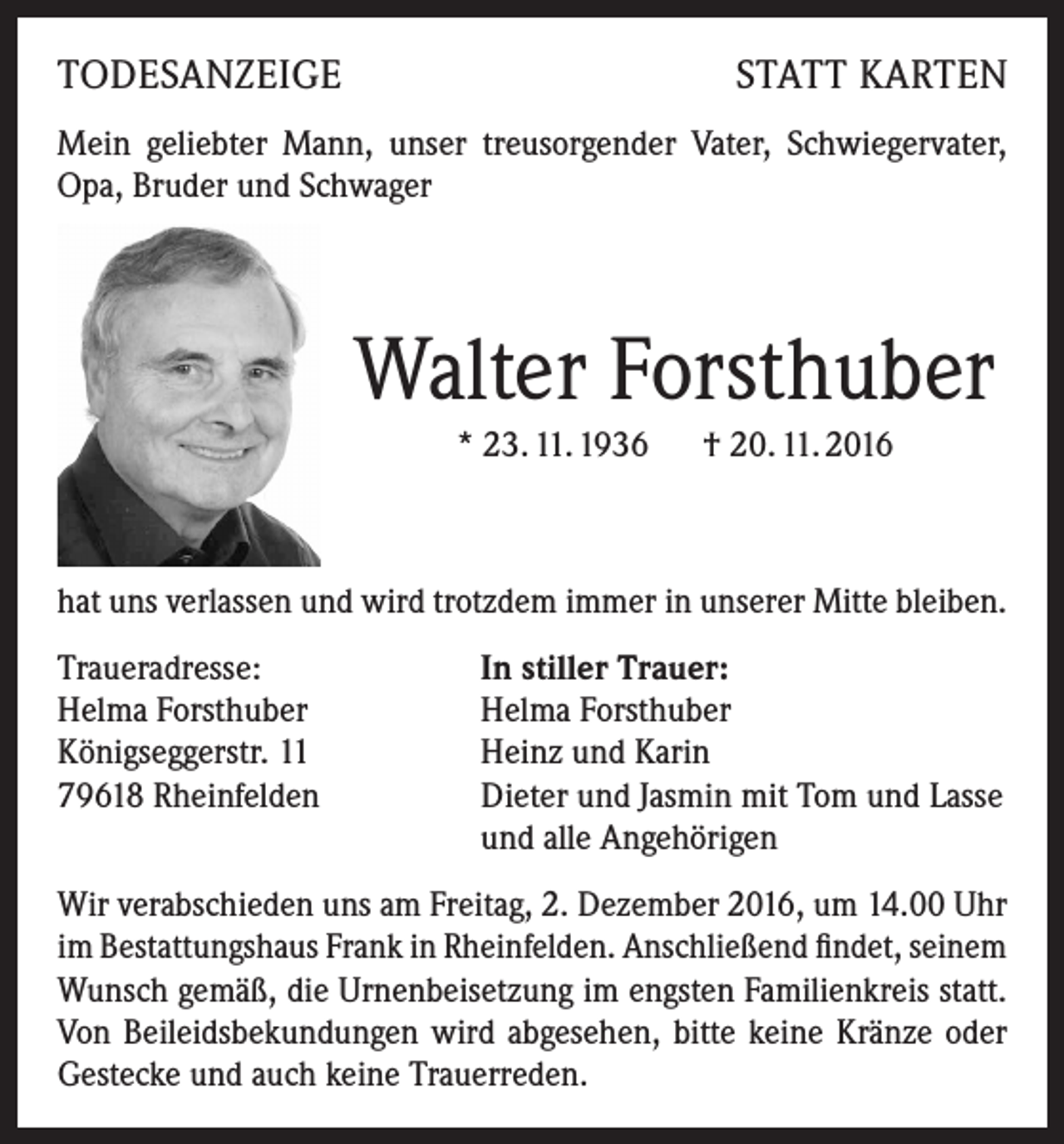 <p>TODESANZEIGE</p><p>STATT KARTEN</p><p>Mein geliebter Mann, unser treusorgender Vater, Schwiegervater,<br />Opa, Bruder und Schwager</p><p>Walter Forsthuber<br />* 23. 11. 1936 † 20. 11. 2016</p><p>hat uns verlassen und wird trotzdem immer in unserer Mitte bleiben.<br />Traueradresse:<br />Helma Forsthuber<br />Königseggerstr. 11<br />79618 Rheinfelden</p><p>In stiller Trauer:<br />Helma Forsthuber<br />Heinz und Karin<br />Dieter und Jasmin mit Tom und Lasse<br />und alle Angehörigen</p><p>Wir verabschieden uns am Freitag, 2. Dezember 2016, um 14.00 Uhr<br />im Bestattungshaus Frank in Rheinfelden. Anschließend findet, seinem<br />Wunsch gemäß, die Urnenbeisetzung im engsten Familienkreis statt.<br />Von Beileidsbekundungen wird abgesehen, bitte keine Kränze oder<br />Gestecke und auch keine Trauerreden.</p>