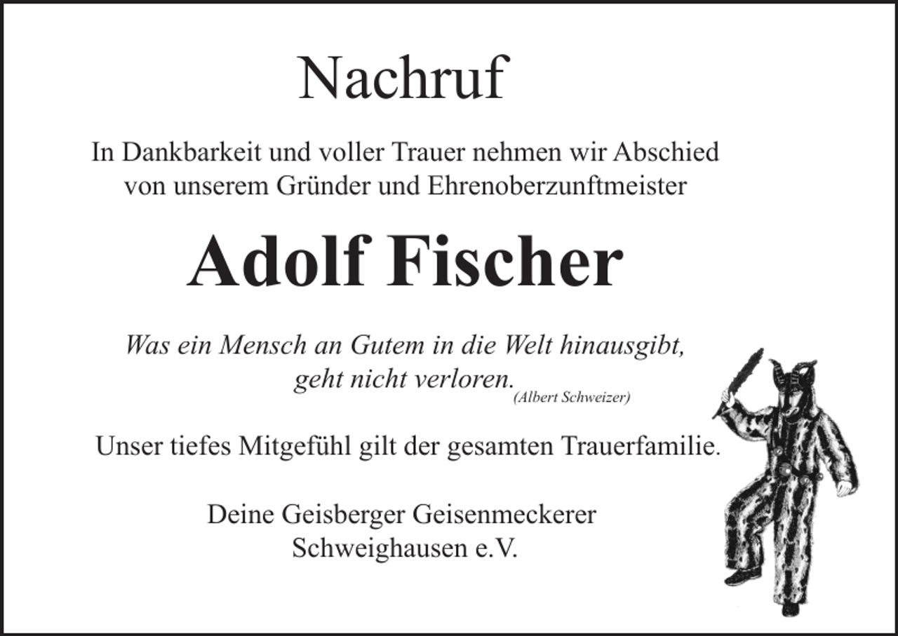 <p>Nachruf<br />In Dankbarkeit und voller Trauer nehmen wir Abschied<br />von unserem Gründer und Ehrenoberzunftmeister</p><p>Adolf Fischer<br />Was ein Mensch an Gutem in die Welt hinausgibt,<br />geht nicht verloren.<br />(Albert Schweizer)</p><p>Unser tiefes Mitgefühl gilt der gesamten Trauerfamilie.<br />Deine Geisberger Geisenmeckerer<br />Schweighausen e.V.</p>