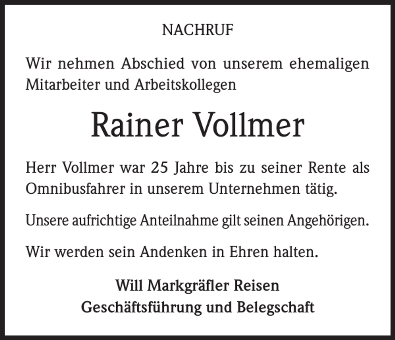 <p>NACHRUF<br />Wir nehmen Abschied von unserem ehemaligen<br />­Mit­arbeiter und Arbeitskollegen</p><p>Rainer Vollmer<br />Herr Vollmer war 25 Jahre bis zu seiner Rente als<br />­Omnibusfahrer in unserem Unternehmen tätig.<br />Unsere aufrichtige Anteilnahme gilt seinen Angehörigen.<br />Wir werden sein Andenken in Ehren halten.<br />Will Markgräfler Reisen<br />Geschäftsführung und Belegschaft</p>