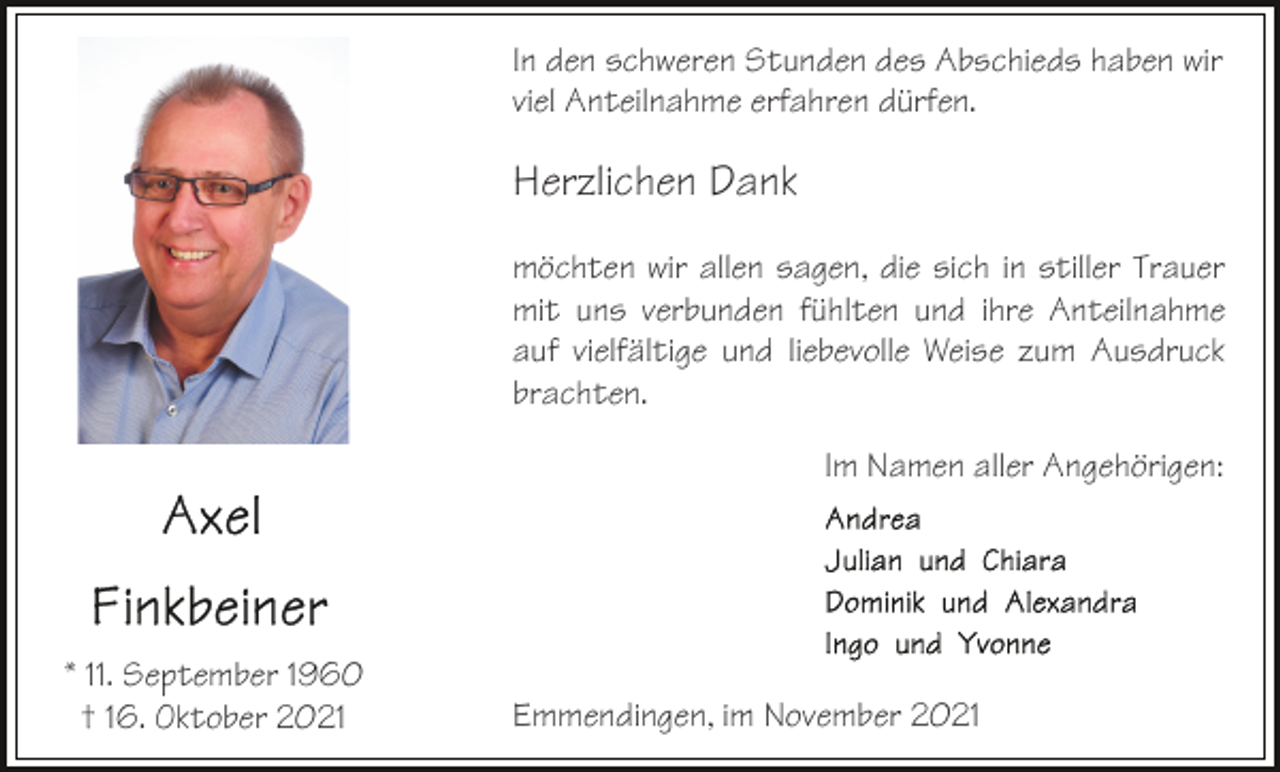 <p>In den schweren Stunden des Abschieds haben wir<br />viel Anteilnahme erfahren dürfen.</p><p>Herzlichen Dank<br />möchten wir allen sagen, die sich in stiller Trauer<br />mit uns verbunden fühlten und ihre Anteilnahme<br />auf vielfältige und liebevolle Weise zum Ausdruck<br />brachten.<br />Im Namen aller Angehörigen:</p><p>* 11. September 1960<br />† 16. Oktober 2021</p><p>Emmendingen, im November 2021</p>