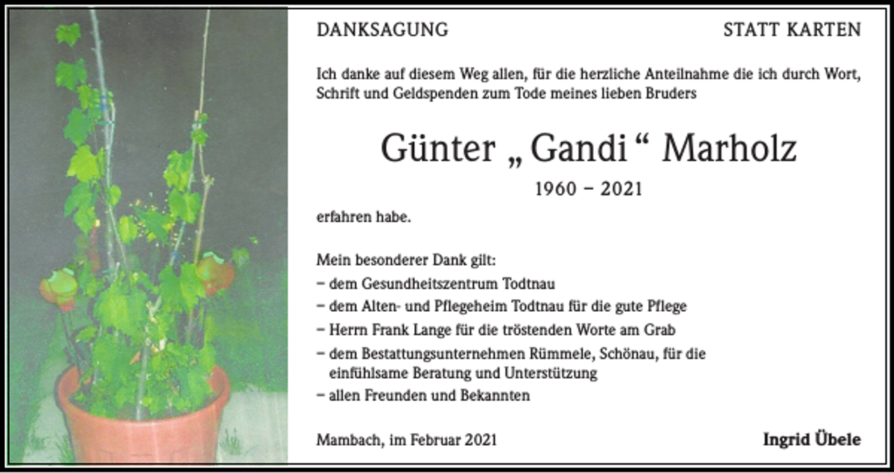 <p>DANKSAGUNG</p><p>STATT KARTEN</p><p>Ich danke auf diesem Weg allen, für die herzliche Anteilnahme die ich durch Wort,<br />Schrift und Geldspenden zum Tode meines lieben Bruders</p><p>Günter „ Gandi “ Marholz<br />1960 – 2021<br />erfahren habe.<br />Mein besonderer Dank gilt:<br />– dem Gesundheitszentrum Todtnau<br />– dem Alten- und Pflegeheim Todtnau für die gute Pflege<br />– Herrn Frank Lange für die tröstenden Worte am Grab<br />– dem Bestattungsunternehmen Rümmele, Schönau, für die<br />einfühlsame Beratung und Unterstützung<br />– allen Freunden und Bekannten<br />Mambach, im Februar 2021</p><p>Ingrid Übele</p>