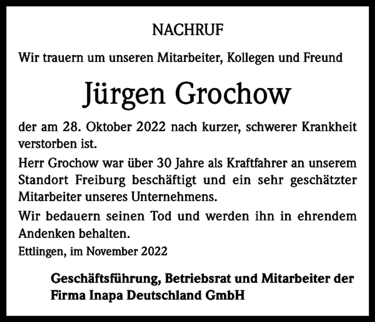 <p>NACHRUF<br />Wir trauern um unseren Mitarbeiter, Kollegen und Freund</p><p>Jürgen Grochow<br />der am 28. Oktober 2022 nach kurzer, schwerer Krankheit<br />verstorben ist.<br />Herr Grochow war über 30 Jahre als Kraftfahrer an unserem<br />Standort Freiburg beschäftigt und ein sehr geschätzter<br />Mitarbeiter unseres Unternehmens.<br />Wir bedauern seinen Tod und werden ihn in ehrendem<br />Andenken behalten.<br />Ettlingen, im November 2022</p><p>Geschäftsführung, Betriebsrat und Mitarbeiter der<br />Firma Inapa Deutschland GmbH</p>