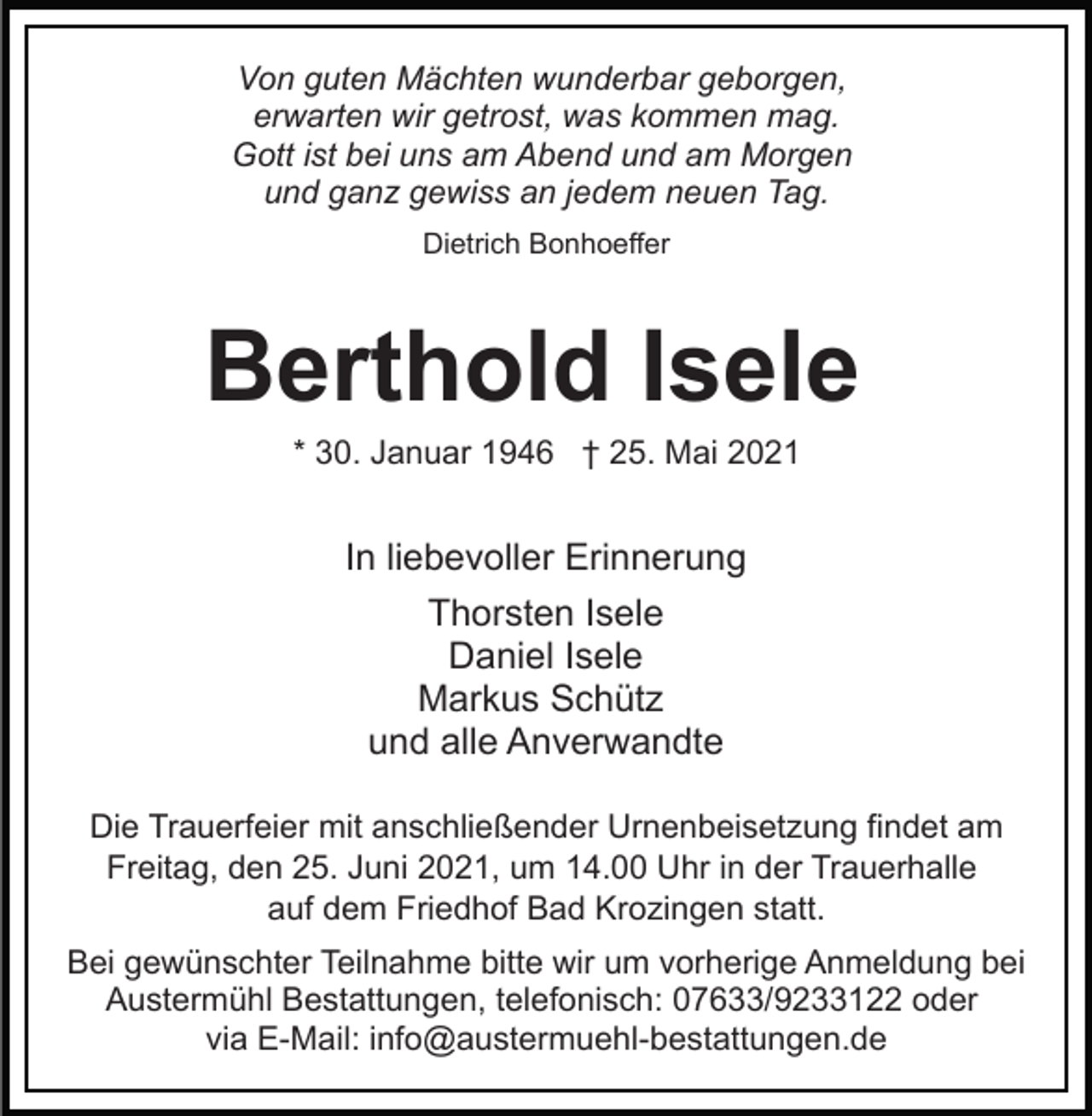 <p>Von guten Mächten wunderbar geborgen,<br />erwarten wir getrost, was kommen mag.<br />Gott ist bei uns am Abend und am Morgen<br />und ganz gewiss an jedem neuen Tag.<br />Dietrich Bonhoeffer</p><p>Berthold Isele<br />* 30. Januar 1946 † 25. Mai 2021</p><p>In liebevoller Erinnerung<br />Thorsten Isele<br />Daniel Isele<br />Markus Schütz<br />und alle Anverwandte<br />Die Trauerfeier mit anschließender Urnenbeisetzung findet am<br />Freitag, den 25. Juni 2021, um 14.00 Uhr in der Trauerhalle<br />auf dem Friedhof Bad Krozingen statt.<br />Bei gewünschter Teilnahme bitte wir um vorherige Anmeldung bei<br />Austermühl Bestattungen, telefonisch: 07633/9233122 oder<br />via E-Mail: info@austermuehl-bestattungen.de</p>