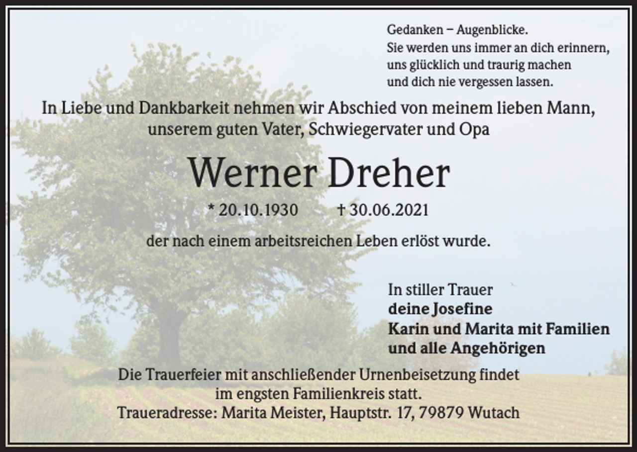 <p>Gedanken – Augenblicke.<br />Sie werden uns immer an dich erinnern,<br />uns glücklich und traurig machen<br />und dich nie vergessen lassen.</p><p>In Liebe und Dankbarkeit nehmen wir Abschied von meinem lieben Mann,<br />unserem guten Vater, Schwiegervater und Opa</p><p>Werner Dreher<br />* 20.10.1930</p><p>† 30.06.2021</p><p>der nach einem arbeitsreichen Leben erlöst wurde.<br />In stiller Trauer<br />deine Josefine<br />Karin und Marita mit Familien<br />und alle Angehörigen<br />Die Trauerfeier mit anschließender Urnenbeisetzung findet<br />im engsten Familienkreis statt.<br />Traueradresse: Marita Meister, Hauptstr. 17, 79879 Wutach</p>