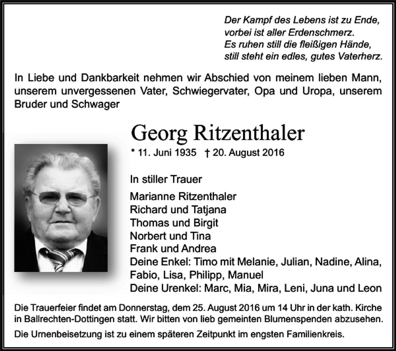 <p>Der Kampf des Lebens ist zu Ende,<br />vorbei ist aller Erdenschmerz.<br />Es ruhen still die fleißigen Hände,<br />still steht ein edles, gutes Vaterherz.</p><p>In Liebe und Dankbarkeit nehmen wir Abschied von meinem lieben Mann,<br />unserem unvergessenen Vater, Schwiegervater, Opa und Uropa, unserem<br />Bruder und Schwager</p><p>Georg Ritzenthaler<br />* 11. Juni 1935 † 20. August 2016</p><p>In stiller Trauer<br />Marianne Ritzenthaler<br />Richard und Tatjana<br />Thomas und Birgit<br />Norbert und Tina<br />Frank und Andrea<br />Deine Enkel: Timo mit Melanie, Julian, Nadine, Alina,<br />Fabio, Lisa, Philipp, Manuel<br />Deine Urenkel: Marc, Mia, Mira, Leni, Juna und Leon<br />Die Trauerfeier findet am Donnerstag, dem 25. August 2016 um 14 Uhr in der kath. Kirche<br />in Ballrechten-Dottingen statt. Wir bitten von lieb gemeinten Blumenspenden abzusehen.<br />Die Urnenbeisetzung ist zu einem späteren Zeitpunkt im engsten Familienkreis.</p>