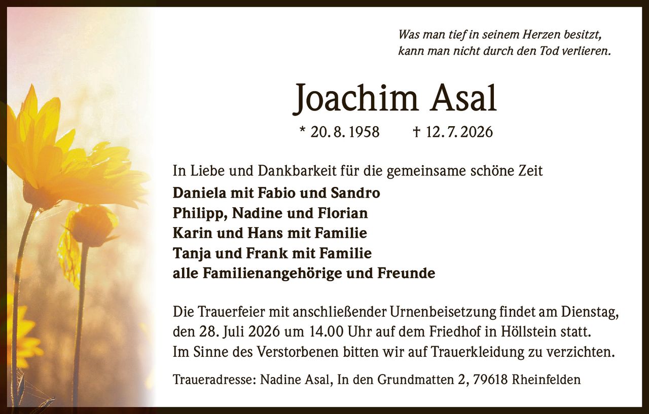 <p><i>Was man tief in seinem Herzen besitzt,<br>kann man nicht durch den Tod verlieren.</i></p><p><strong>Joachim Asal</strong><br>* 20.8.1958 † 12.7.2026</p><p>In Liebe und Dankbarkeit für die gemeinsame schöne Zeit</p><p><strong>Daniela mit Fabio und Sandro<br>Philipp, Nadine und Florian<br>Karin und Hans mit Familie<br>Tanja und Frank mit Familie<br>alle Familienangehörige und Freunde</strong></p><p>Die Trauerfeier mit anschließender Urnenbeisetzung findet am Dienstag, den 28. Juli 2026 um 14.00 Uhr auf dem Friedhof in Höllstein statt.<br>Im Sinne des Verstorbenen bitten wir auf Trauerkleidung zu verzichten.</p><p>Traueradresse: Nadine Asal, In den Grundmatten 2, 79618 Rheinfelden</p>