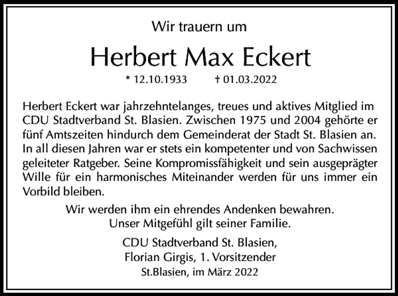 <p>Wir trauern um</p><p>Herbert Max Eckert<br />* 12.10.1933</p><p>† 01.03.2022</p><p>Herbert Eckert war jahrzehntelanges, treues und aktives Mitglied im<br />CDU Stadtverband St. Blasien. Zwischen 1975 und 2004 gehörte er<br />fünf Amtszeiten hindurch dem Gemeinderat der Stadt St. Blasien an.<br />In all diesen Jahren war er stets ein kompetenter und von Sachwissen<br />geleiteter Ratgeber. Seine Kompromissfähigkeit und sein ausgeprägter<br />Wille für ein harmonisches Miteinander werden für uns immer ein<br />Vorbild bleiben.<br />Wir werden ihm ein ehrendes Andenken bewahren.<br />Unser Mitgefühl gilt seiner Familie.<br />CDU Stadtverband St. Blasien,<br />Florian Girgis, 1. Vorsitzender<br />St.Blasien, im März 2022</p>