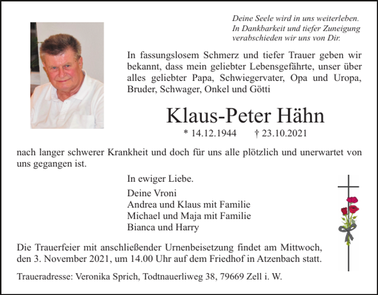 <p>Deine Seele wird in uns weiterleben.<br />In Dankbarkeit und tiefer Zuneigung<br />verabschieden wir uns von Dir.</p><p>In fassungslosem Schmerz und tiefer Trauer geben wir<br />bekannt, dass mein geliebter Lebensgefährte, unser über<br />alles geliebter Papa, Schwiegervater, Opa und Uropa,<br />Bruder, Schwager, Onkel und Götti</p><p>Klaus-Peter Hähn<br />* 14.12.1944</p><p>† 23.10.2021</p><p>nach langer schwerer Krankheit und doch für uns alle plötzlich und unerwartet von<br />uns gegangen ist.<br />In ewiger Liebe.<br />Deine Vroni<br />Andrea und Klaus mit Familie<br />Michael und Maja mit Familie<br />Bianca und Harry<br />Die Trauerfeier mit anschließender Urnenbeisetzung findet am Mittwoch,<br />den 3. November 2021, um 14.00 Uhr auf dem Friedhof in Atzenbach statt.<br />Traueradresse: Veronika Sprich, Todtnauerliweg 38, 79669 Zell i. W.</p>